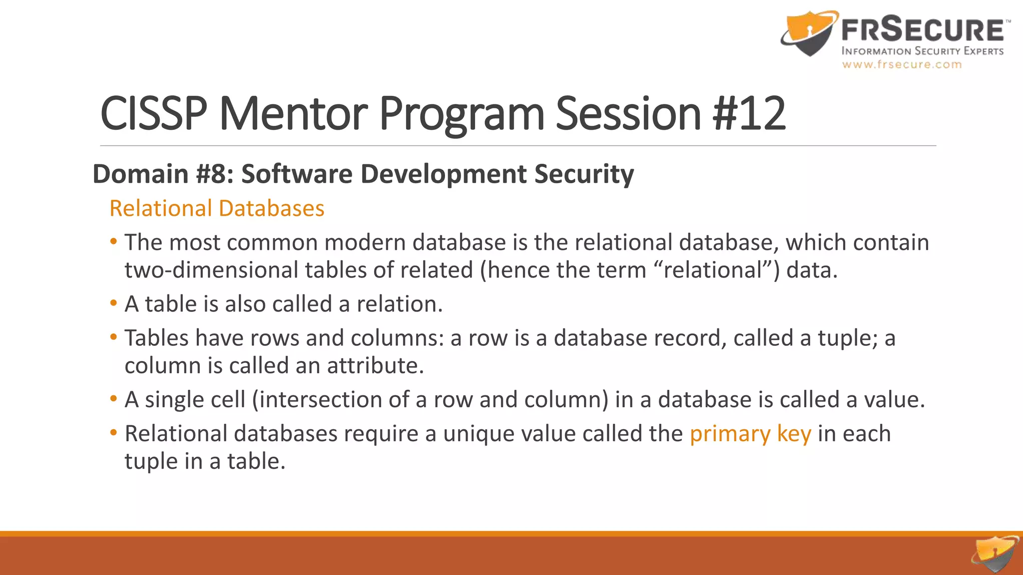 CISSP Mentor Program Session #12
Domain #8: Software Development Security
Relational Databases
• The most common modern database is the relational database, which contain
two-dimensional tables of related (hence the term “relational”) data.
• A table is also called a relation.
• Tables have rows and columns: a row is a database record, called a tuple; a
column is called an attribute.
• A single cell (intersection of a row and column) in a database is called a value.
• Relational databases require a unique value called the primary key in each
tuple in a table.
 