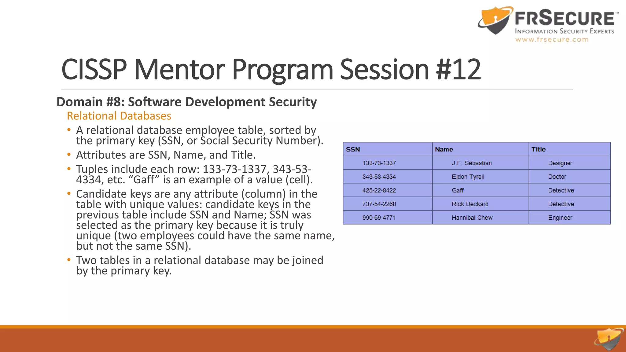 CISSP Mentor Program Session #12
Domain #8: Software Development Security
Relational Databases
• A relational database employee table, sorted by
the primary key (SSN, or Social Security Number).
• Attributes are SSN, Name, and Title.
• Tuples include each row: 133-73-1337, 343-53-
4334, etc. “Gaff” is an example of a value (cell).
• Candidate keys are any attribute (column) in the
table with unique values: candidate keys in the
previous table include SSN and Name; SSN was
selected as the primary key because it is truly
unique (two employees could have the same name,
but not the same SSN).
• Two tables in a relational database may be joined
by the primary key.
 