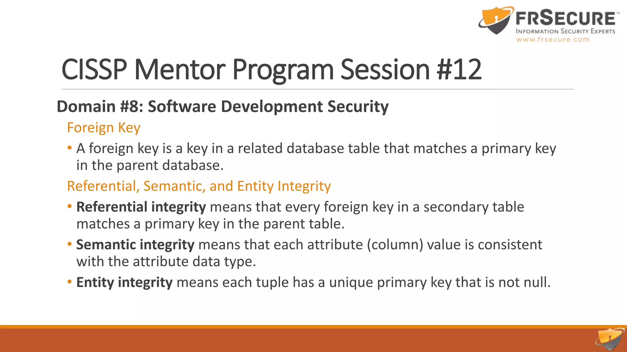 CISSP Mentor Program Session #12
Domain #8: Software Development Security
Foreign Key
• A foreign key is a key in a related database table that matches a primary key
in the parent database.
Referential, Semantic, and Entity Integrity
• Referential integrity means that every foreign key in a secondary table
matches a primary key in the parent table.
• Semantic integrity means that each attribute (column) value is consistent
with the attribute data type.
• Entity integrity means each tuple has a unique primary key that is not null.
 