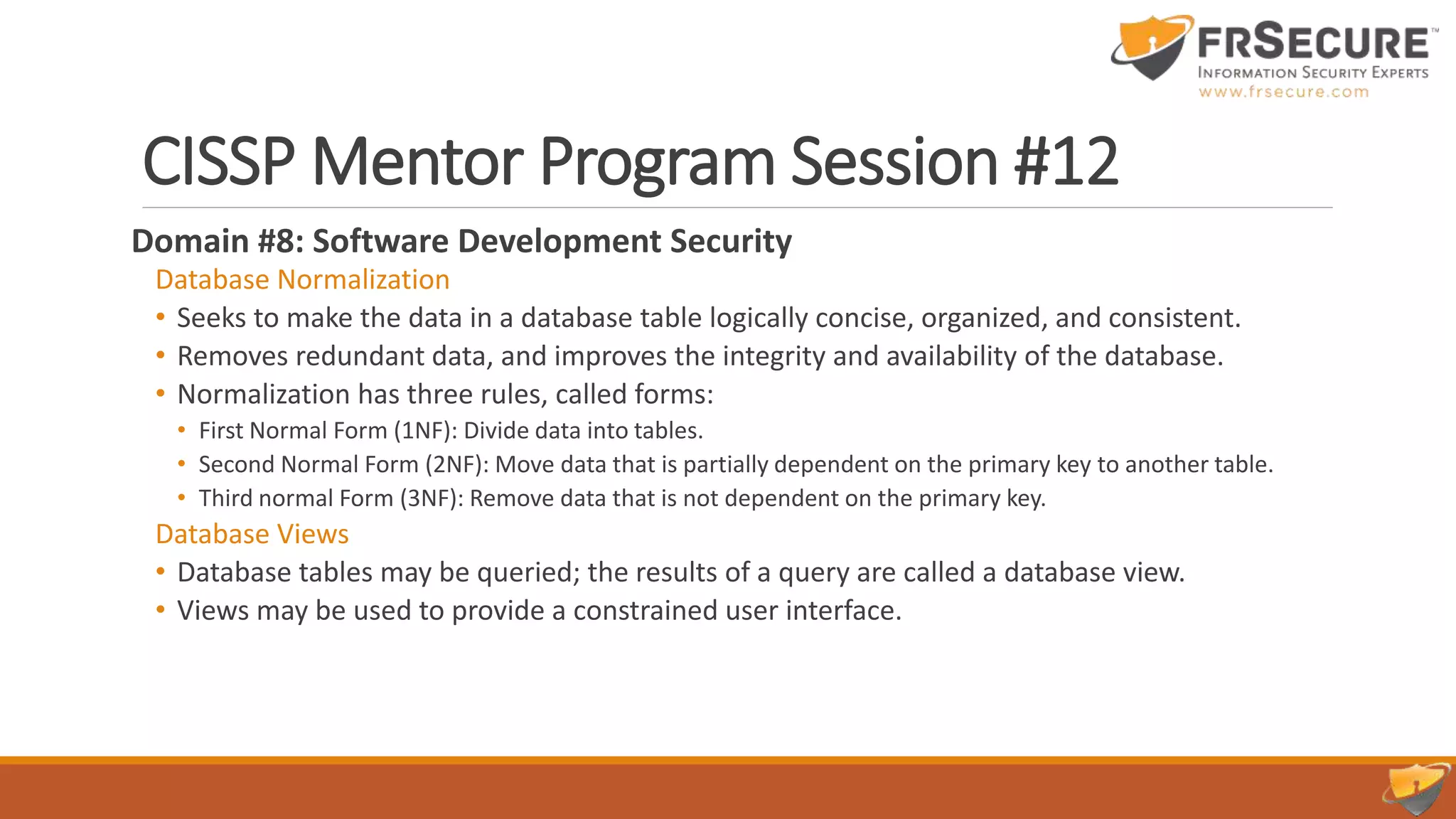 CISSP Mentor Program Session #12
Domain #8: Software Development Security
Database Normalization
• Seeks to make the data in a database table logically concise, organized, and consistent.
• Removes redundant data, and improves the integrity and availability of the database.
• Normalization has three rules, called forms:
• First Normal Form (1NF): Divide data into tables.
• Second Normal Form (2NF): Move data that is partially dependent on the primary key to another table.
• Third normal Form (3NF): Remove data that is not dependent on the primary key.
Database Views
• Database tables may be queried; the results of a query are called a database view.
• Views may be used to provide a constrained user interface.
 