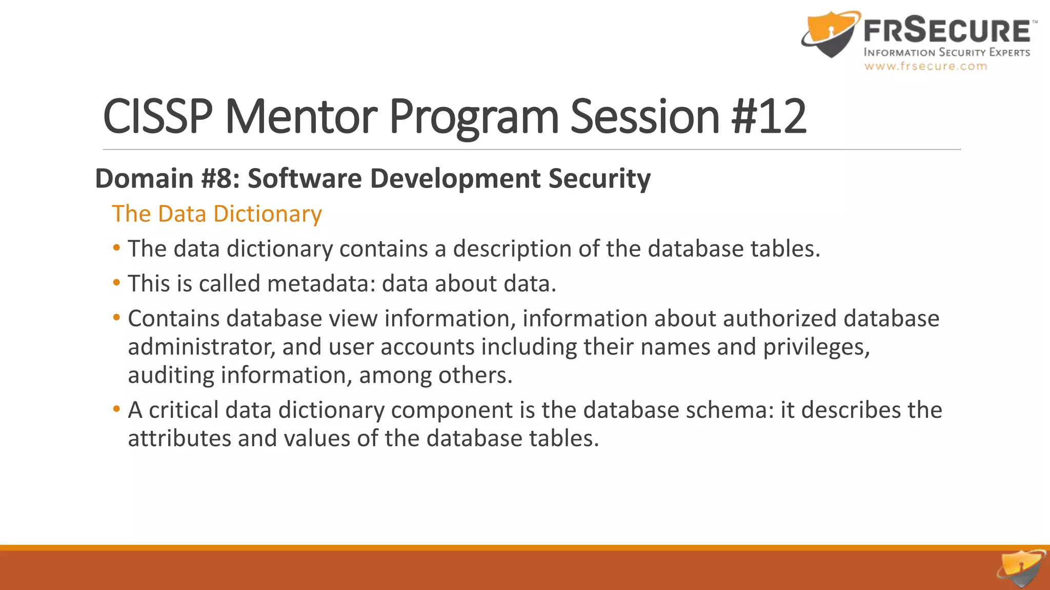 CISSP Mentor Program Session #12
Domain #8: Software Development Security
The Data Dictionary
• The data dictionary contains a description of the database tables.
• This is called metadata: data about data.
• Contains database view information, information about authorized database
administrator, and user accounts including their names and privileges,
auditing information, among others.
• A critical data dictionary component is the database schema: it describes the
attributes and values of the database tables.
 