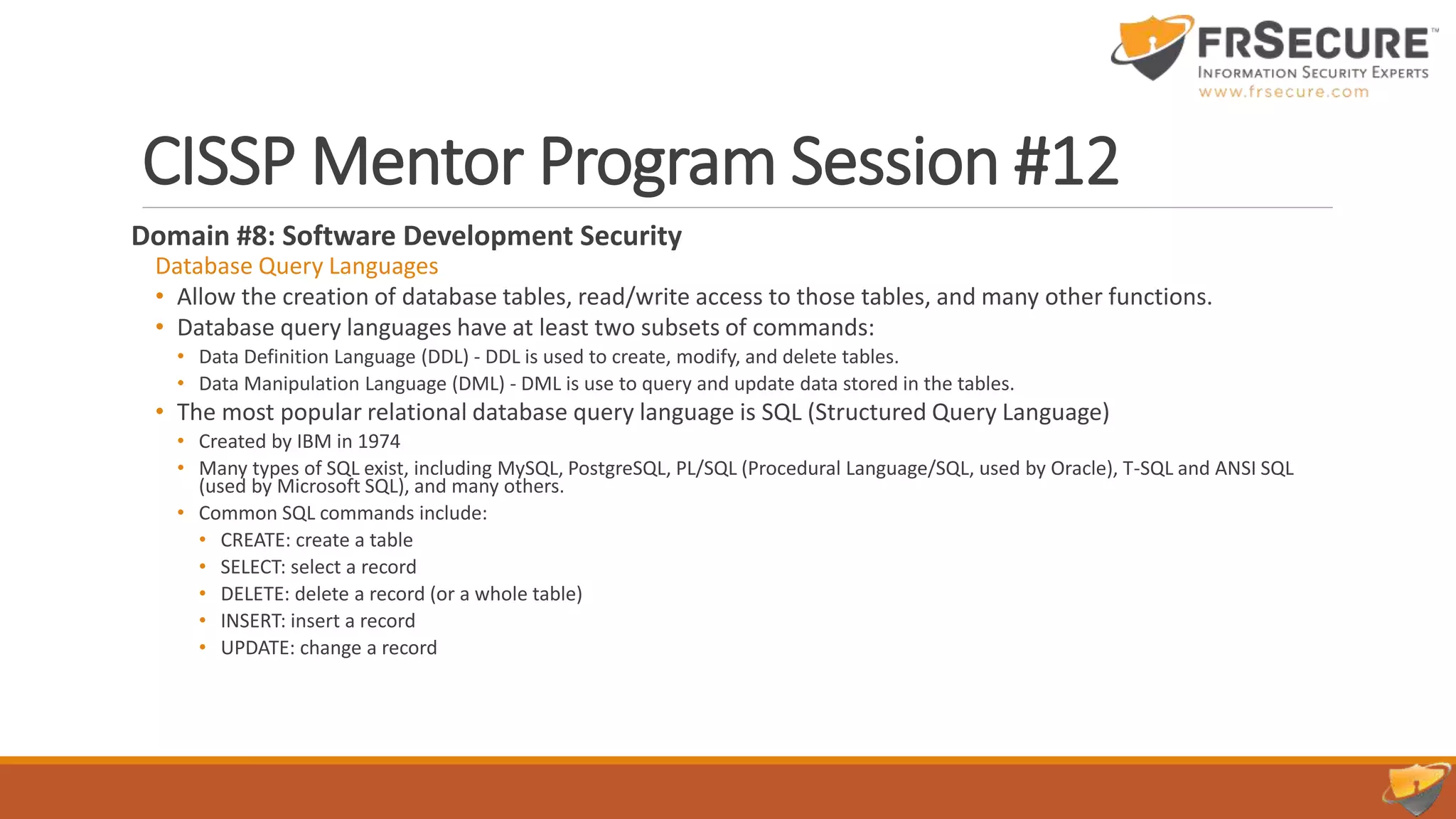 CISSP Mentor Program Session #12
Domain #8: Software Development Security
Database Query Languages
• Allow the creation of database tables, read/write access to those tables, and many other functions.
• Database query languages have at least two subsets of commands:
• Data Definition Language (DDL) - DDL is used to create, modify, and delete tables.
• Data Manipulation Language (DML) - DML is use to query and update data stored in the tables.
• The most popular relational database query language is SQL (Structured Query Language)
• Created by IBM in 1974
• Many types of SQL exist, including MySQL, PostgreSQL, PL/SQL (Procedural Language/SQL, used by Oracle), T-SQL and ANSI SQL
(used by Microsoft SQL), and many others.
• Common SQL commands include:
• CREATE: create a table
• SELECT: select a record
• DELETE: delete a record (or a whole table)
• INSERT: insert a record
• UPDATE: change a record
 