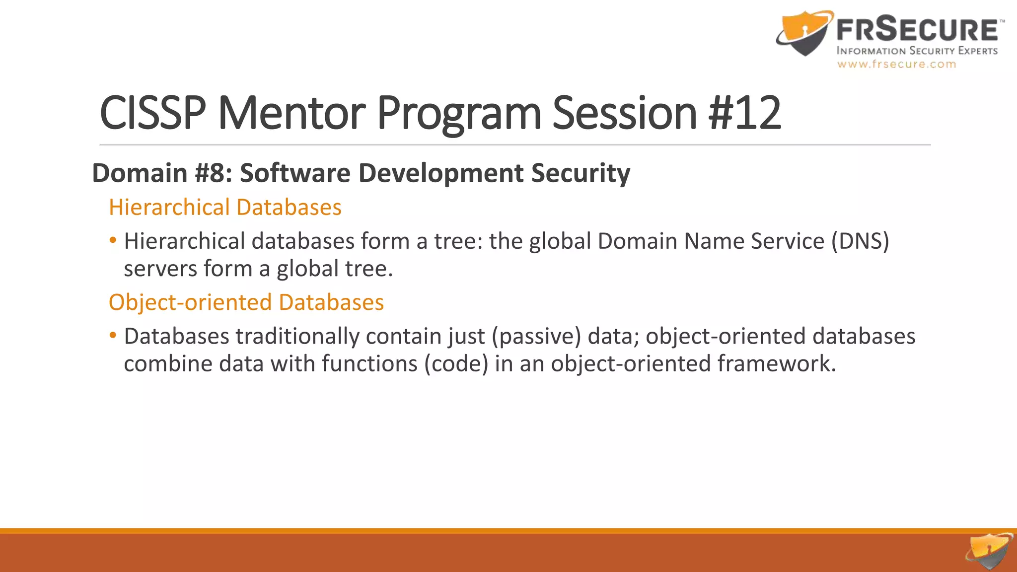 CISSP Mentor Program Session #12
Domain #8: Software Development Security
Hierarchical Databases
• Hierarchical databases form a tree: the global Domain Name Service (DNS)
servers form a global tree.
Object-oriented Databases
• Databases traditionally contain just (passive) data; object-oriented databases
combine data with functions (code) in an object-oriented framework.
 