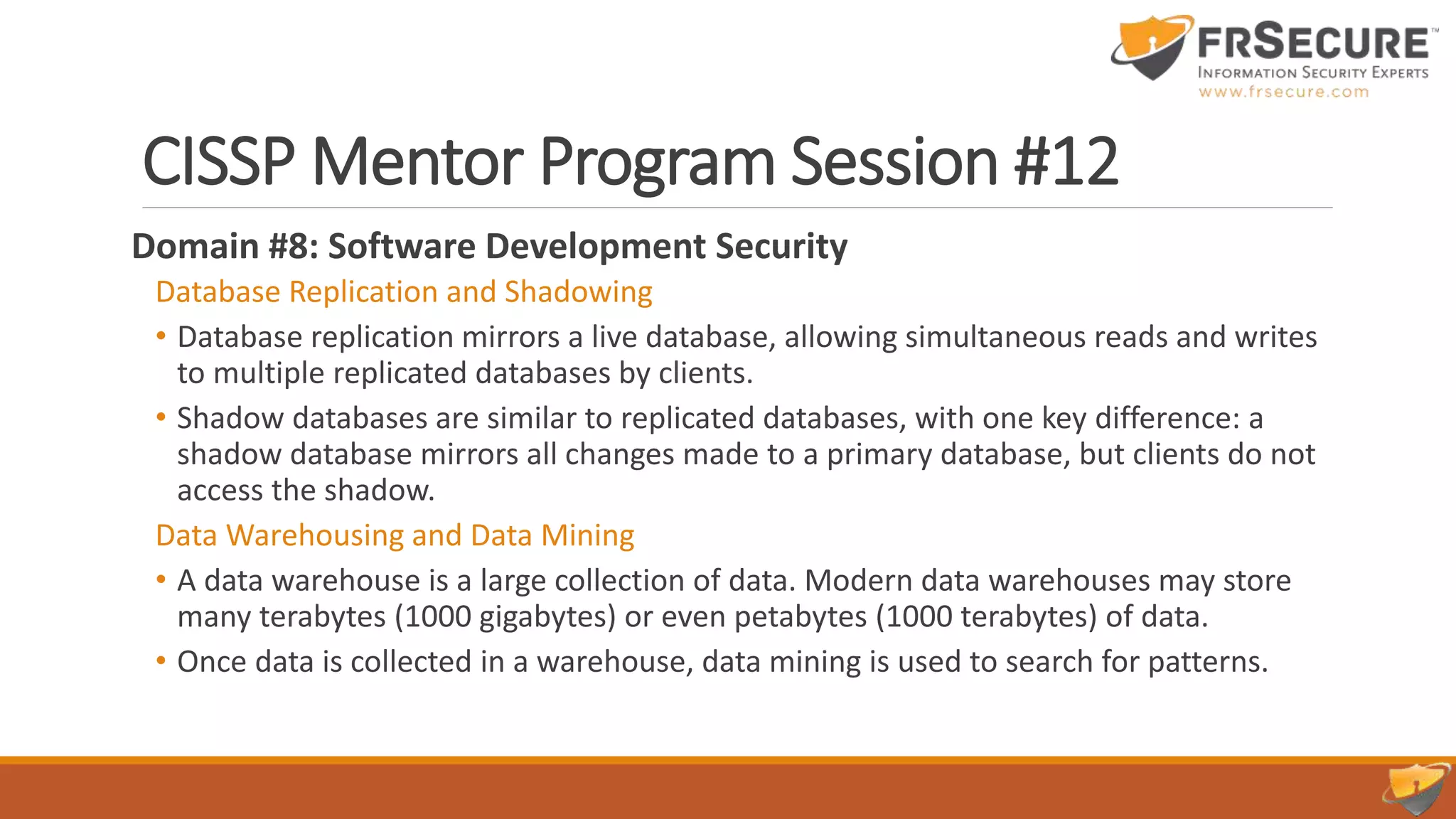 CISSP Mentor Program Session #12
Domain #8: Software Development Security
Database Replication and Shadowing
• Database replication mirrors a live database, allowing simultaneous reads and writes
to multiple replicated databases by clients.
• Shadow databases are similar to replicated databases, with one key difference: a
shadow database mirrors all changes made to a primary database, but clients do not
access the shadow.
Data Warehousing and Data Mining
• A data warehouse is a large collection of data. Modern data warehouses may store
many terabytes (1000 gigabytes) or even petabytes (1000 terabytes) of data.
• Once data is collected in a warehouse, data mining is used to search for patterns.
 