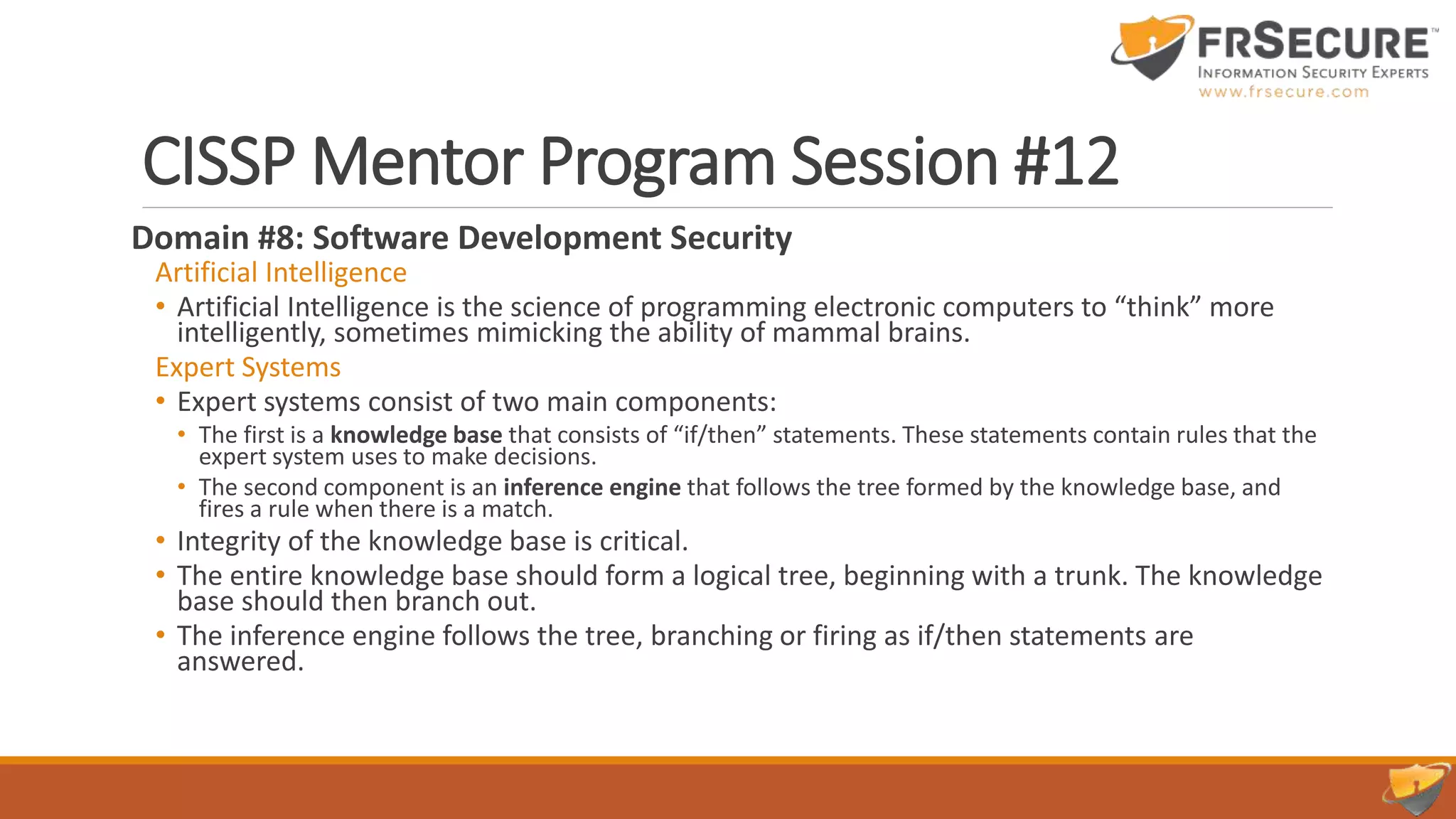 CISSP Mentor Program Session #12
Domain #8: Software Development Security
Artificial Intelligence
• Artificial Intelligence is the science of programming electronic computers to “think” more
intelligently, sometimes mimicking the ability of mammal brains.
Expert Systems
• Expert systems consist of two main components:
• The first is a knowledge base that consists of “if/then” statements. These statements contain rules that the
expert system uses to make decisions.
• The second component is an inference engine that follows the tree formed by the knowledge base, and
fires a rule when there is a match.
• Integrity of the knowledge base is critical.
• The entire knowledge base should form a logical tree, beginning with a trunk. The knowledge
base should then branch out.
• The inference engine follows the tree, branching or firing as if/then statements are
answered.
 