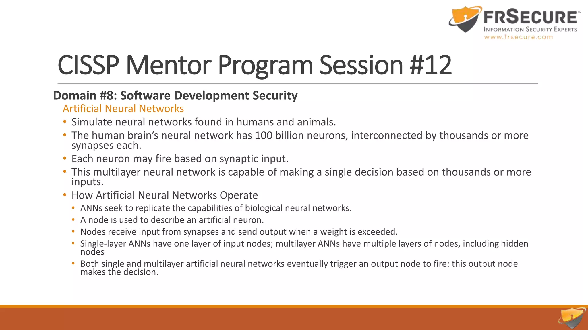 CISSP Mentor Program Session #12
Domain #8: Software Development Security
Artificial Neural Networks
• Simulate neural networks found in humans and animals.
• The human brain’s neural network has 100 billion neurons, interconnected by thousands or more
synapses each.
• Each neuron may fire based on synaptic input.
• This multilayer neural network is capable of making a single decision based on thousands or more
inputs.
• How Artificial Neural Networks Operate
• ANNs seek to replicate the capabilities of biological neural networks.
• A node is used to describe an artificial neuron.
• Nodes receive input from synapses and send output when a weight is exceeded.
• Single-layer ANNs have one layer of input nodes; multilayer ANNs have multiple layers of nodes, including hidden
nodes
• Both single and multilayer artificial neural networks eventually trigger an output node to fire: this output node
makes the decision.
 