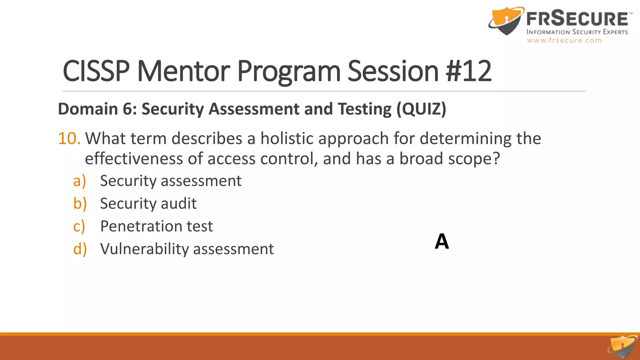 CISSP Mentor Program Session #12
Domain 6: Security Assessment and Testing (QUIZ)
10. What term describes a holistic approach for determining the
effectiveness of access control, and has a broad scope?
a) Security assessment
b) Security audit
c) Penetration test
d) Vulnerability assessment A
 