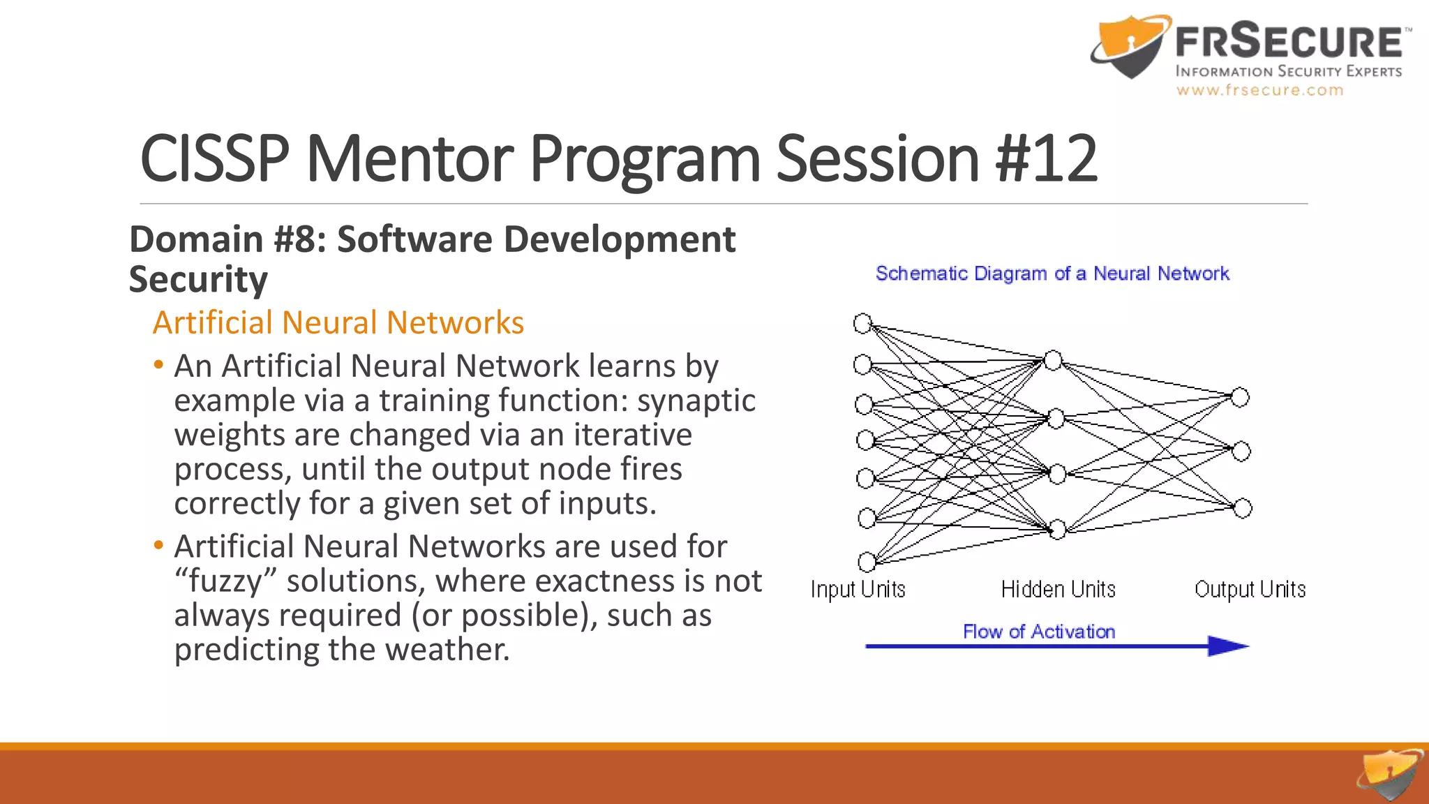 CISSP Mentor Program Session #12
Domain #8: Software Development
Security
Artificial Neural Networks
• An Artificial Neural Network learns by
example via a training function: synaptic
weights are changed via an iterative
process, until the output node fires
correctly for a given set of inputs.
• Artificial Neural Networks are used for
“fuzzy” solutions, where exactness is not
always required (or possible), such as
predicting the weather.
 