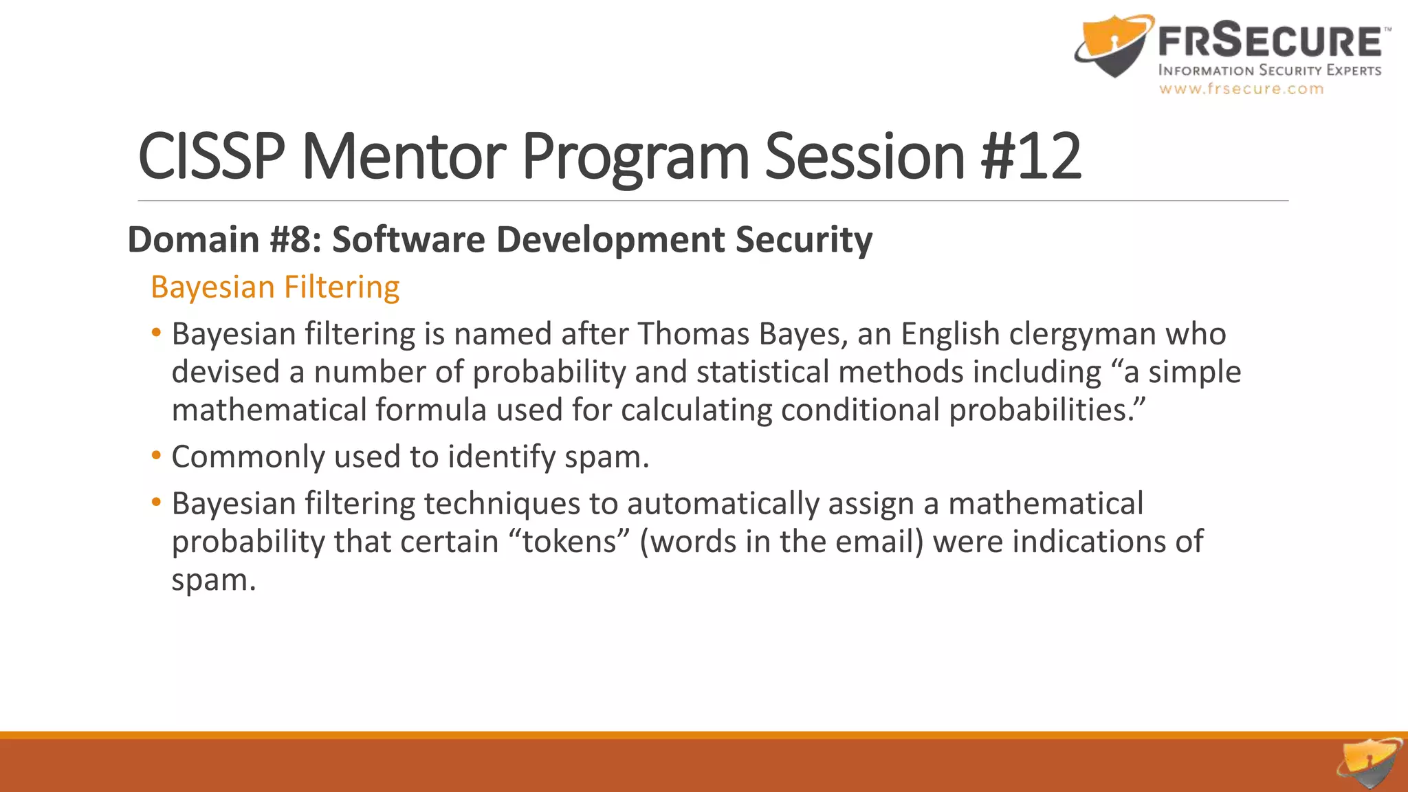 CISSP Mentor Program Session #12
Domain #8: Software Development Security
Bayesian Filtering
• Bayesian filtering is named after Thomas Bayes, an English clergyman who
devised a number of probability and statistical methods including “a simple
mathematical formula used for calculating conditional probabilities.”
• Commonly used to identify spam.
• Bayesian filtering techniques to automatically assign a mathematical
probability that certain “tokens” (words in the email) were indications of
spam.
 
