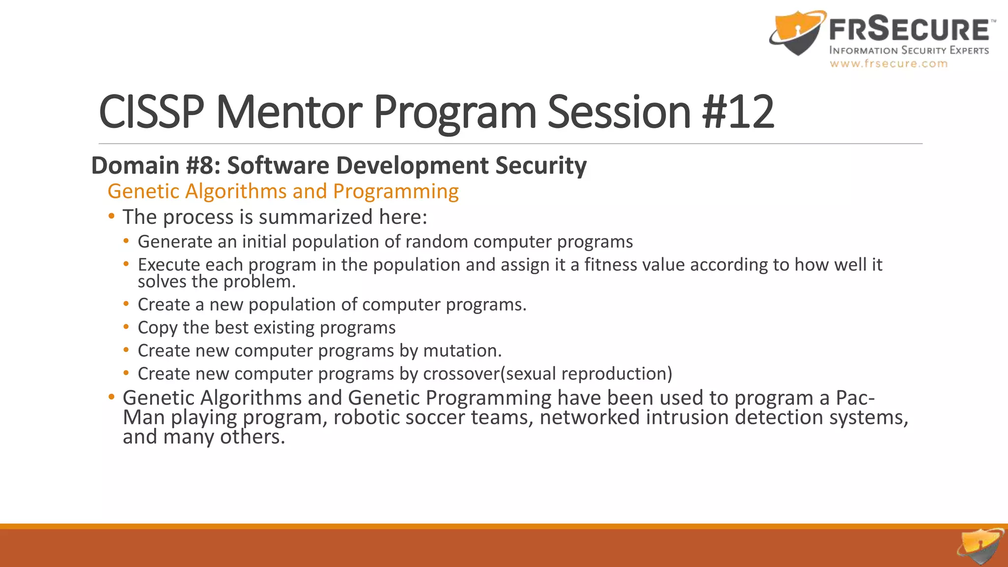 CISSP Mentor Program Session #12
Domain #8: Software Development Security
Genetic Algorithms and Programming
• The process is summarized here:
• Generate an initial population of random computer programs
• Execute each program in the population and assign it a fitness value according to how well it
solves the problem.
• Create a new population of computer programs.
• Copy the best existing programs
• Create new computer programs by mutation.
• Create new computer programs by crossover(sexual reproduction)
• Genetic Algorithms and Genetic Programming have been used to program a Pac-
Man playing program, robotic soccer teams, networked intrusion detection systems,
and many others.
 