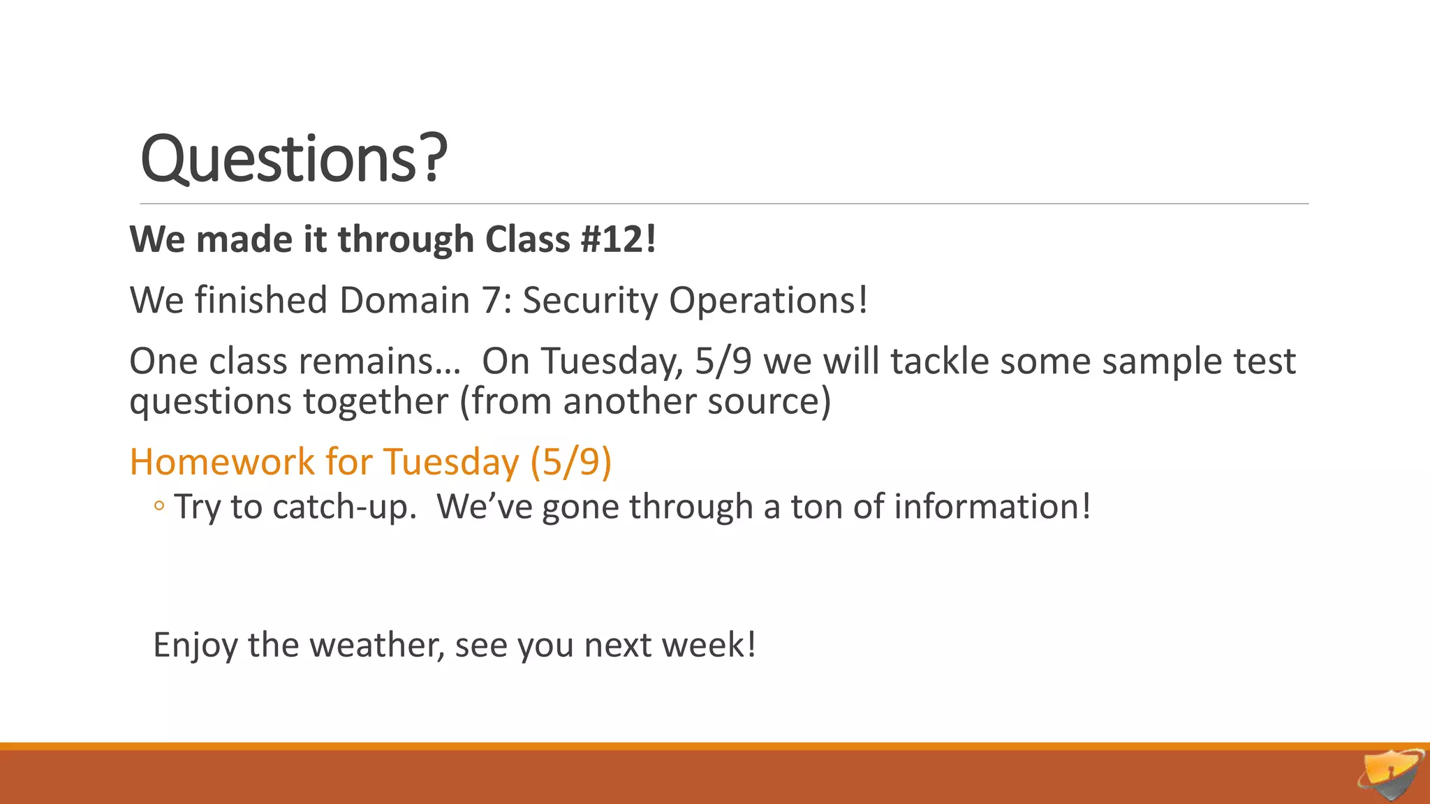 Questions?
We made it through Class #12!
We finished Domain 7: Security Operations!
One class remains… On Tuesday, 5/9 we will tackle some sample test
questions together (from another source)
Homework for Tuesday (5/9)
◦ Try to catch-up. We’ve gone through a ton of information!
Enjoy the weather, see you next week!
 