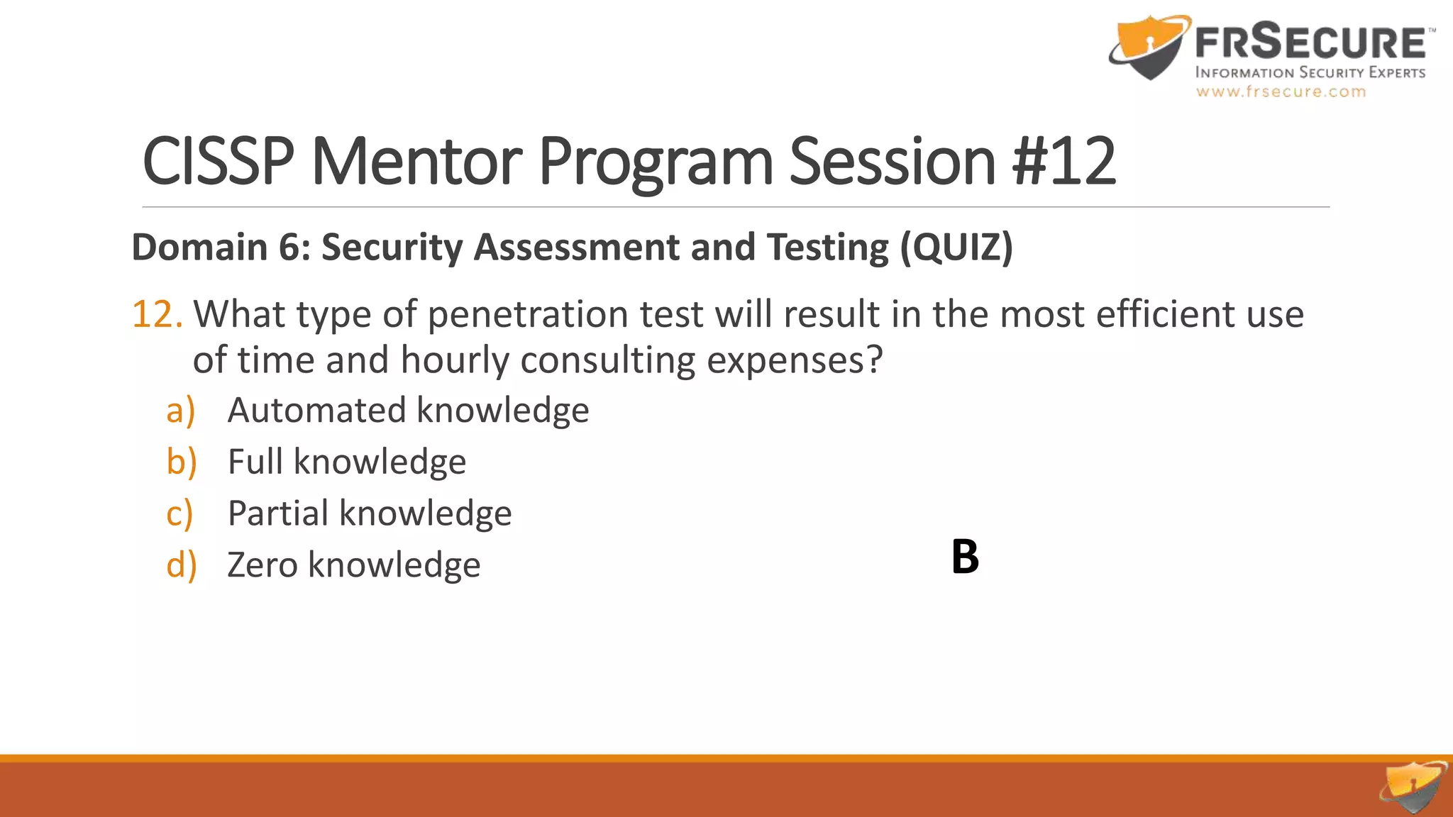 CISSP Mentor Program Session #12
Domain 6: Security Assessment and Testing (QUIZ)
12. What type of penetration test will result in the most efficient use
of time and hourly consulting expenses?
a) Automated knowledge
b) Full knowledge
c) Partial knowledge
d) Zero knowledge B
 
