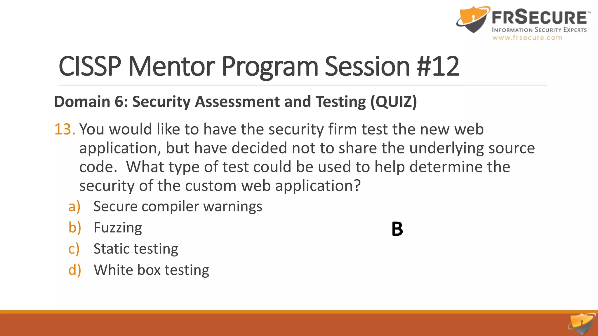 CISSP Mentor Program Session #12
Domain 6: Security Assessment and Testing (QUIZ)
13. You would like to have the security firm test the new web
application, but have decided not to share the underlying source
code. What type of test could be used to help determine the
security of the custom web application?
a) Secure compiler warnings
b) Fuzzing
c) Static testing
d) White box testing
B
 