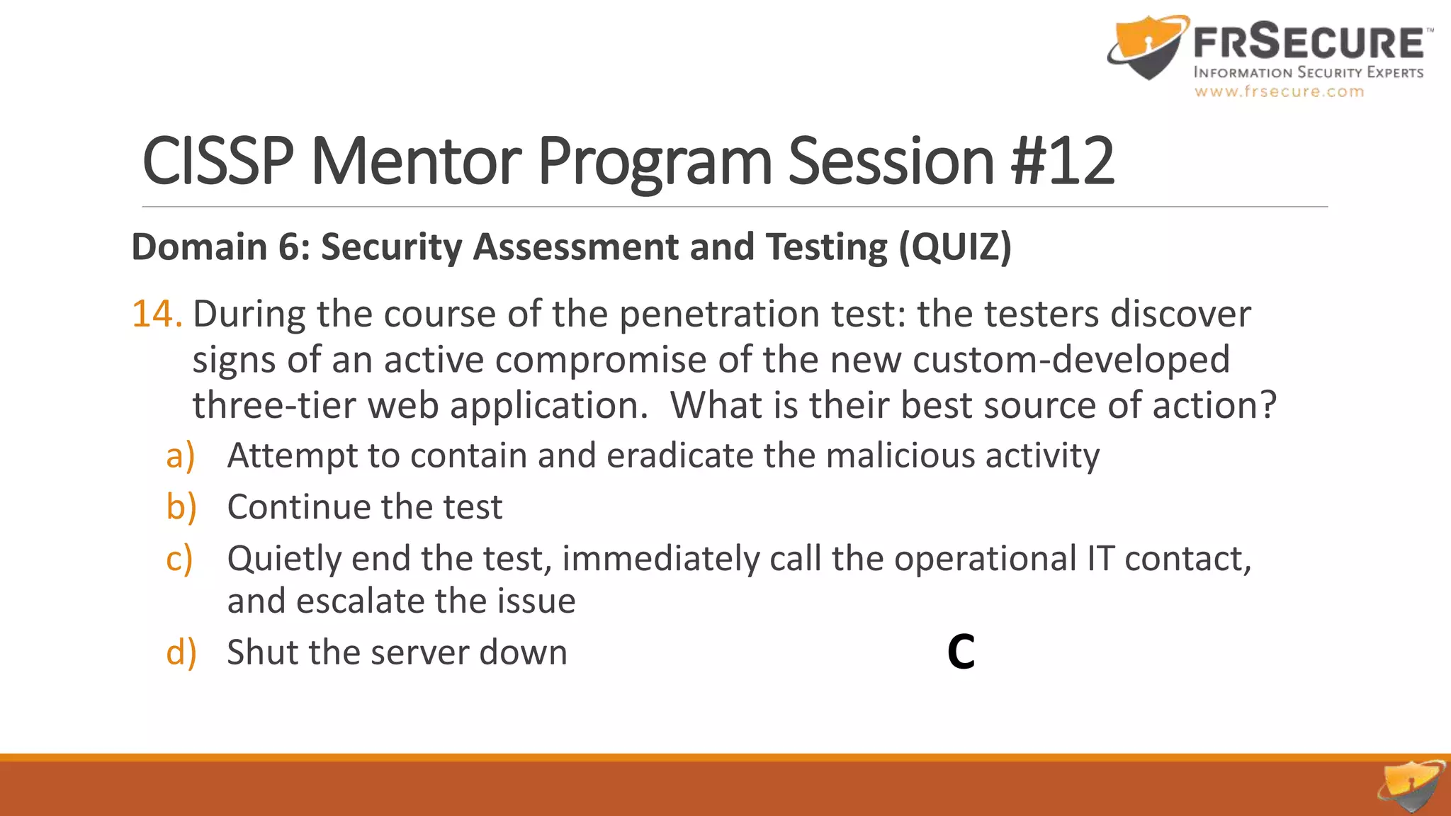 CISSP Mentor Program Session #12
Domain 6: Security Assessment and Testing (QUIZ)
14. During the course of the penetration test: the testers discover
signs of an active compromise of the new custom-developed
three-tier web application. What is their best source of action?
a) Attempt to contain and eradicate the malicious activity
b) Continue the test
c) Quietly end the test, immediately call the operational IT contact,
and escalate the issue
d) Shut the server down C
 