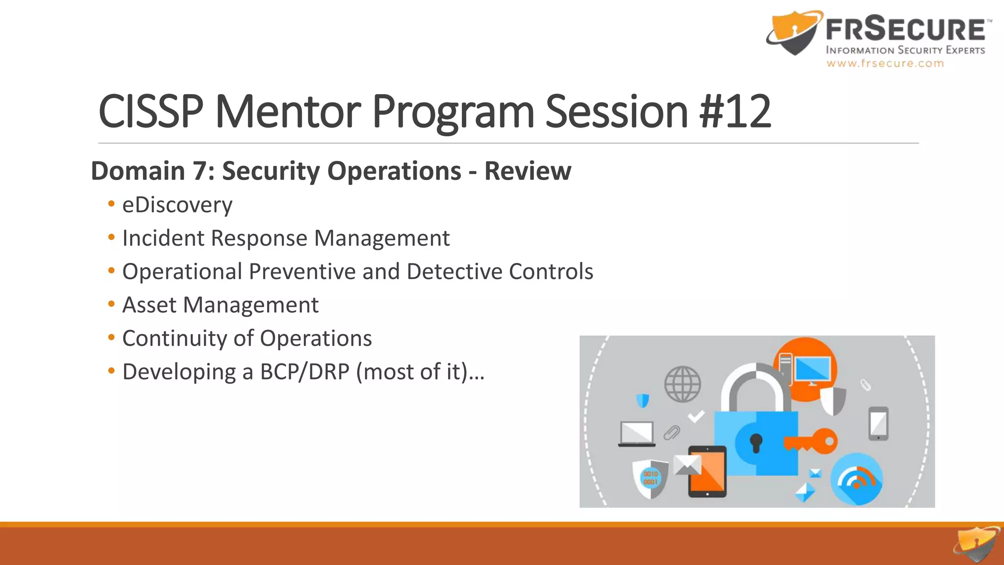 CISSP Mentor Program Session #12
Domain 7: Security Operations - Review
• eDiscovery
• Incident Response Management
• Operational Preventive and Detective Controls
• Asset Management
• Continuity of Operations
• Developing a BCP/DRP (most of it)…
 