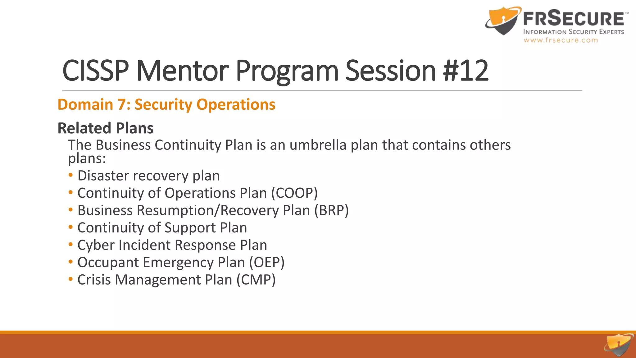 CISSP Mentor Program Session #12
Domain 7: Security Operations
Related Plans
The Business Continuity Plan is an umbrella plan that contains others
plans:
• Disaster recovery plan
• Continuity of Operations Plan (COOP)
• Business Resumption/Recovery Plan (BRP)
• Continuity of Support Plan
• Cyber Incident Response Plan
• Occupant Emergency Plan (OEP)
• Crisis Management Plan (CMP)
 