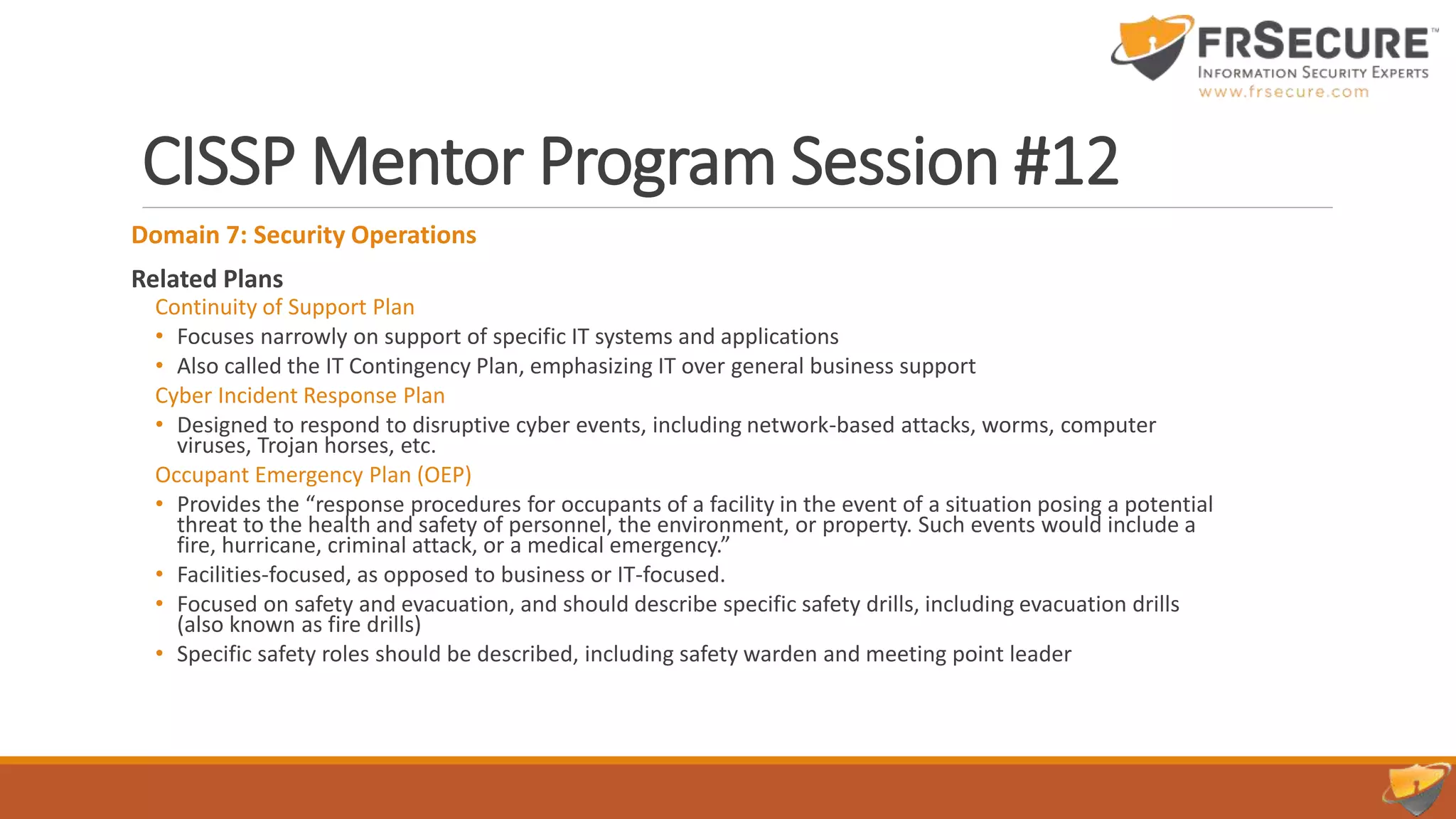 CISSP Mentor Program Session #12
Domain 7: Security Operations
Related Plans
Continuity of Support Plan
• Focuses narrowly on support of specific IT systems and applications
• Also called the IT Contingency Plan, emphasizing IT over general business support
Cyber Incident Response Plan
• Designed to respond to disruptive cyber events, including network-based attacks, worms, computer
viruses, Trojan horses, etc.
Occupant Emergency Plan (OEP)
• Provides the “response procedures for occupants of a facility in the event of a situation posing a potential
threat to the health and safety of personnel, the environment, or property. Such events would include a
fire, hurricane, criminal attack, or a medical emergency.”
• Facilities-focused, as opposed to business or IT-focused.
• Focused on safety and evacuation, and should describe specific safety drills, including evacuation drills
(also known as fire drills)
• Specific safety roles should be described, including safety warden and meeting point leader
 