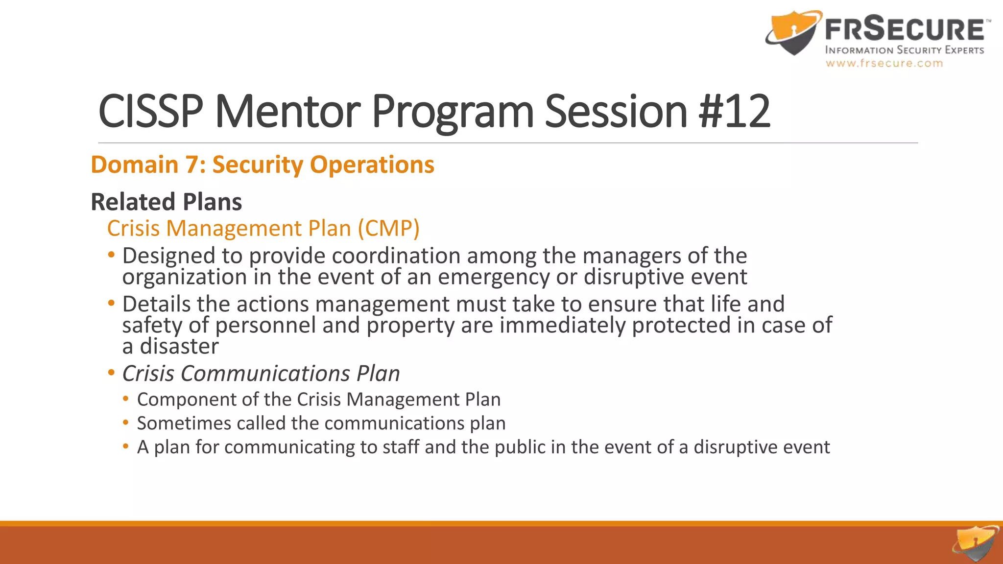 CISSP Mentor Program Session #12
Domain 7: Security Operations
Related Plans
Crisis Management Plan (CMP)
• Designed to provide coordination among the managers of the
organization in the event of an emergency or disruptive event
• Details the actions management must take to ensure that life and
safety of personnel and property are immediately protected in case of
a disaster
• Crisis Communications Plan
• Component of the Crisis Management Plan
• Sometimes called the communications plan
• A plan for communicating to staff and the public in the event of a disruptive event
 