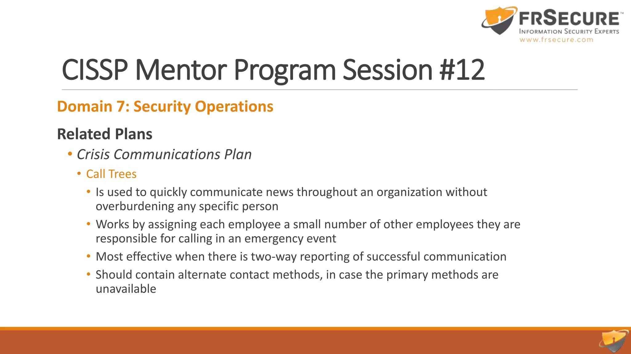 CISSP Mentor Program Session #12
Domain 7: Security Operations
Related Plans
• Crisis Communications Plan
• Call Trees
• Is used to quickly communicate news throughout an organization without
overburdening any specific person
• Works by assigning each employee a small number of other employees they are
responsible for calling in an emergency event
• Most effective when there is two-way reporting of successful communication
• Should contain alternate contact methods, in case the primary methods are
unavailable
 
