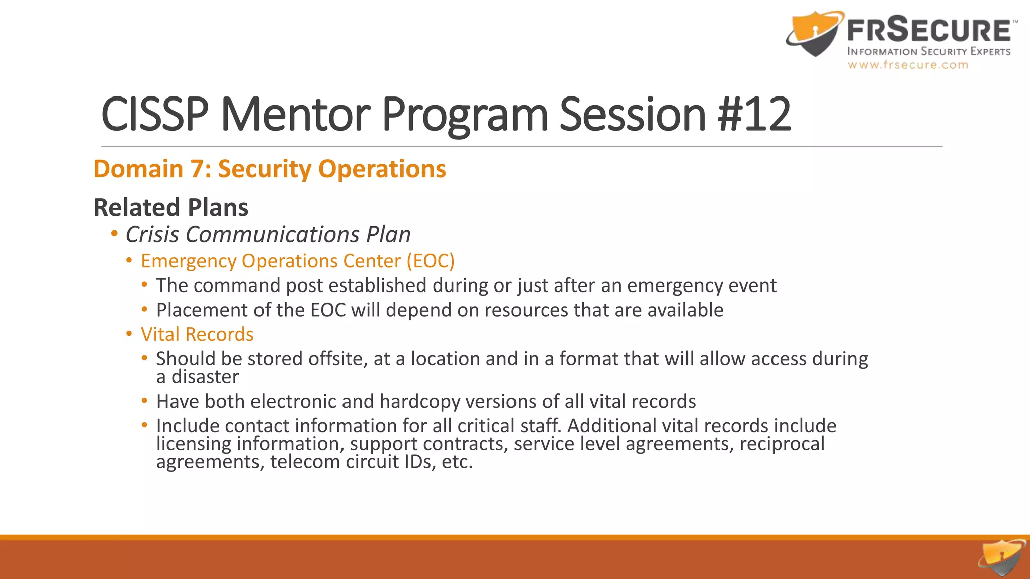 CISSP Mentor Program Session #12
Domain 7: Security Operations
Related Plans
• Crisis Communications Plan
• Emergency Operations Center (EOC)
• The command post established during or just after an emergency event
• Placement of the EOC will depend on resources that are available
• Vital Records
• Should be stored offsite, at a location and in a format that will allow access during
a disaster
• Have both electronic and hardcopy versions of all vital records
• Include contact information for all critical staff. Additional vital records include
licensing information, support contracts, service level agreements, reciprocal
agreements, telecom circuit IDs, etc.
 