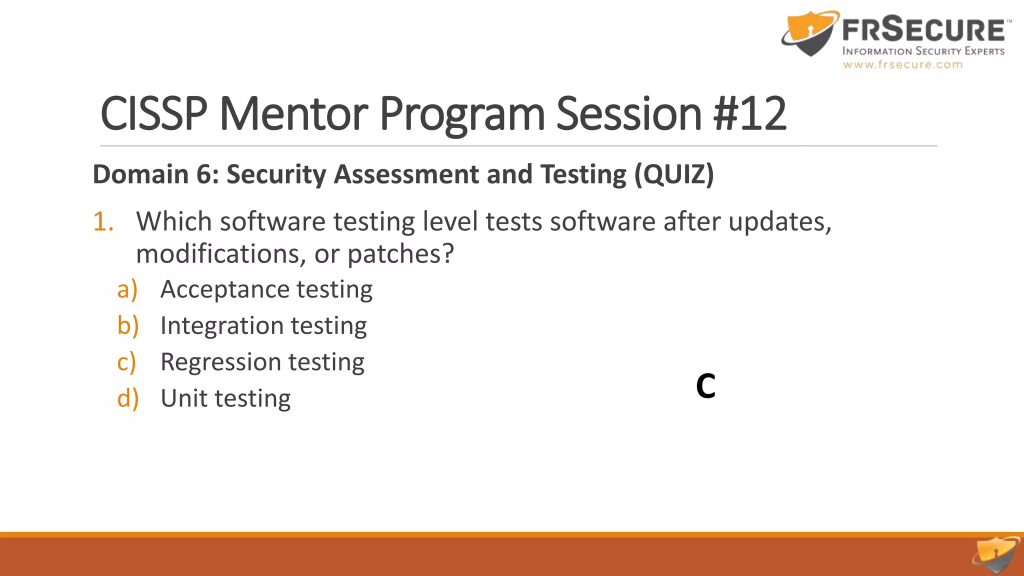 CISSP Mentor Program Session #12
Domain 6: Security Assessment and Testing (QUIZ)
1. Which software testing level tests software after updates,
modifications, or patches?
a) Acceptance testing
b) Integration testing
c) Regression testing
d) Unit testing C
 