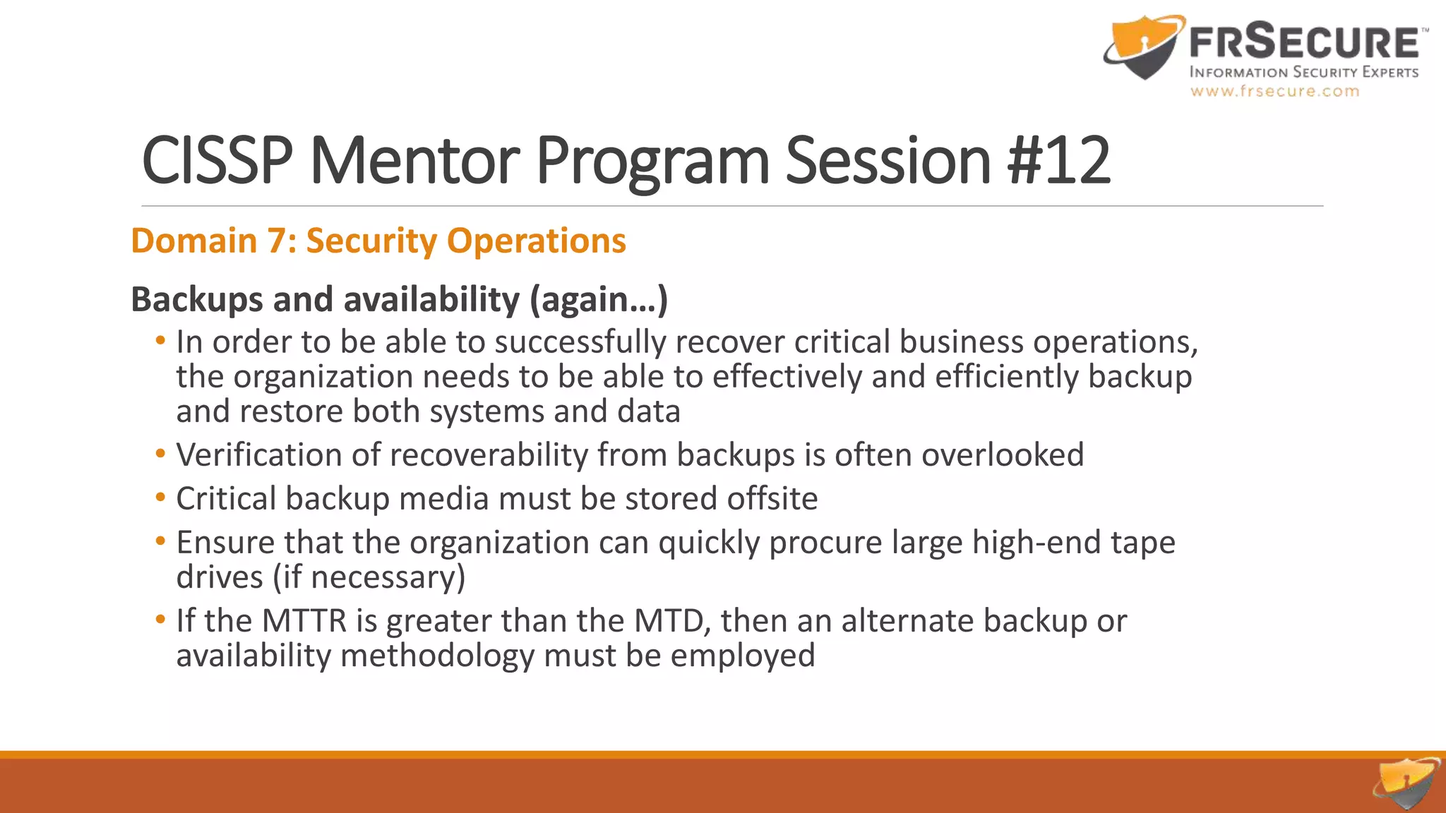 CISSP Mentor Program Session #12
Domain 7: Security Operations
Backups and availability (again…)
• In order to be able to successfully recover critical business operations,
the organization needs to be able to effectively and efficiently backup
and restore both systems and data
• Verification of recoverability from backups is often overlooked
• Critical backup media must be stored offsite
• Ensure that the organization can quickly procure large high-end tape
drives (if necessary)
• If the MTTR is greater than the MTD, then an alternate backup or
availability methodology must be employed
 