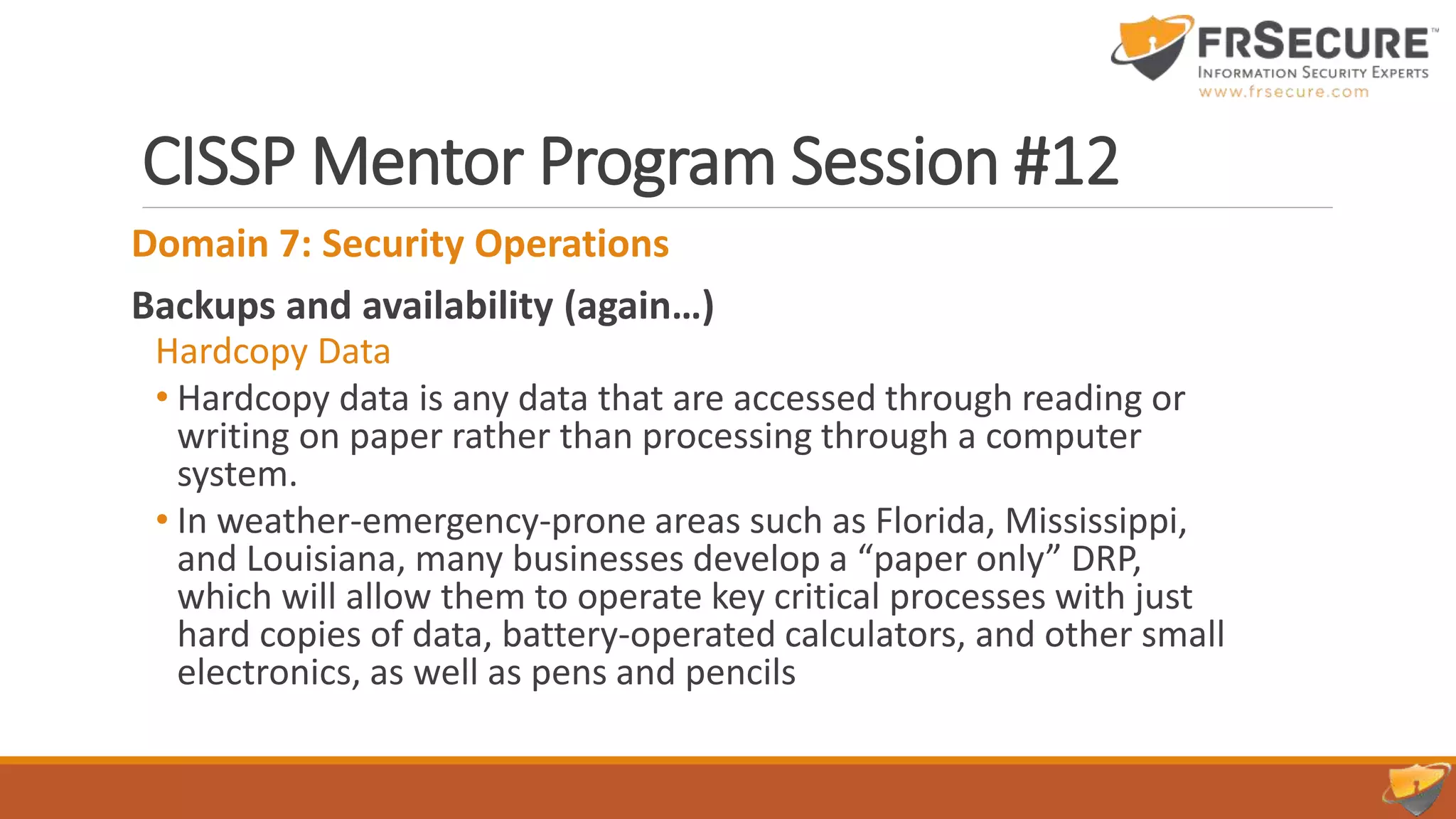 CISSP Mentor Program Session #12
Domain 7: Security Operations
Backups and availability (again…)
Hardcopy Data
• Hardcopy data is any data that are accessed through reading or
writing on paper rather than processing through a computer
system.
• In weather-emergency-prone areas such as Florida, Mississippi,
and Louisiana, many businesses develop a “paper only” DRP,
which will allow them to operate key critical processes with just
hard copies of data, battery-operated calculators, and other small
electronics, as well as pens and pencils
 