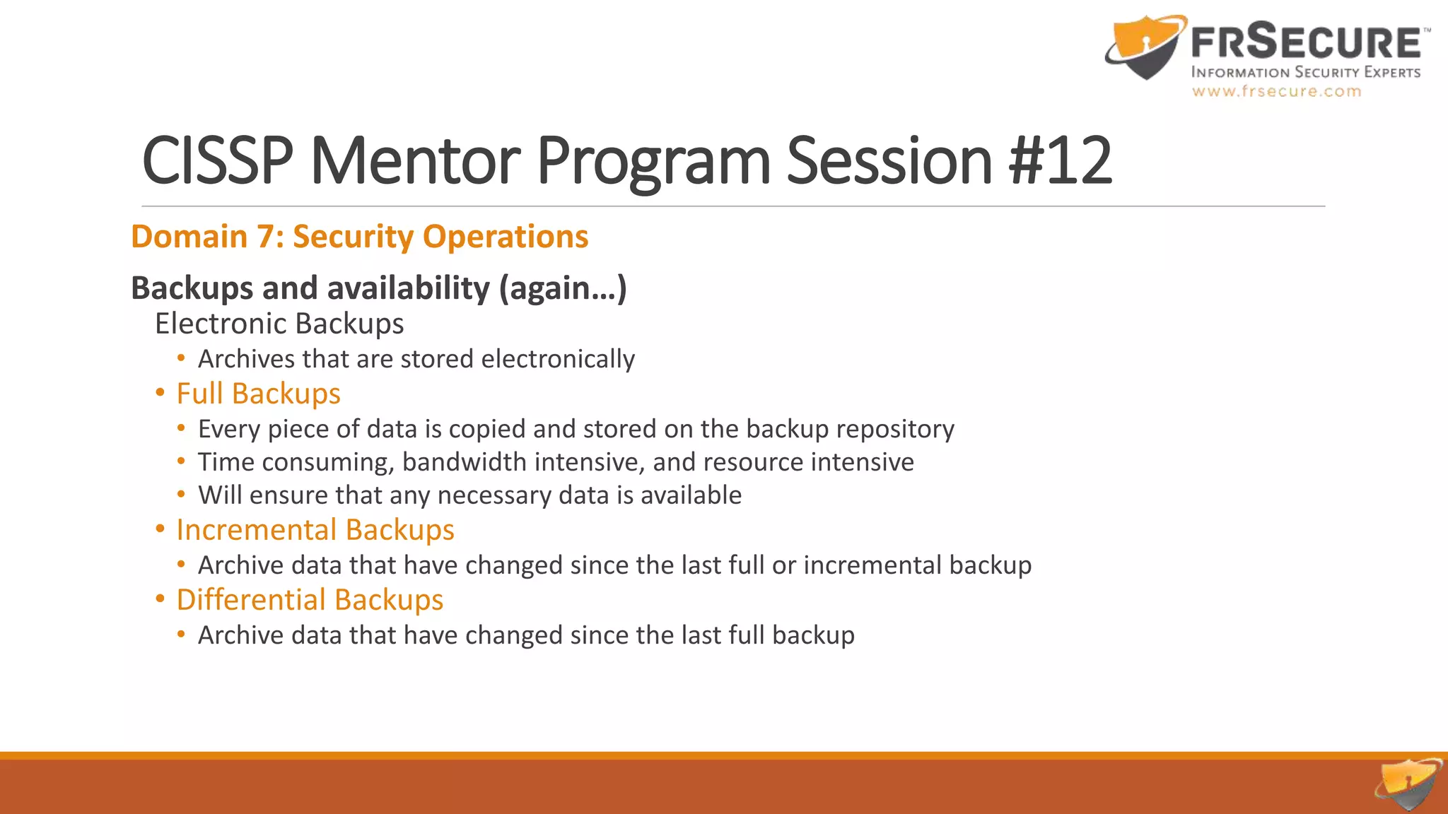 CISSP Mentor Program Session #12
Domain 7: Security Operations
Backups and availability (again…)
Electronic Backups
• Archives that are stored electronically
• Full Backups
• Every piece of data is copied and stored on the backup repository
• Time consuming, bandwidth intensive, and resource intensive
• Will ensure that any necessary data is available
• Incremental Backups
• Archive data that have changed since the last full or incremental backup
• Differential Backups
• Archive data that have changed since the last full backup
 