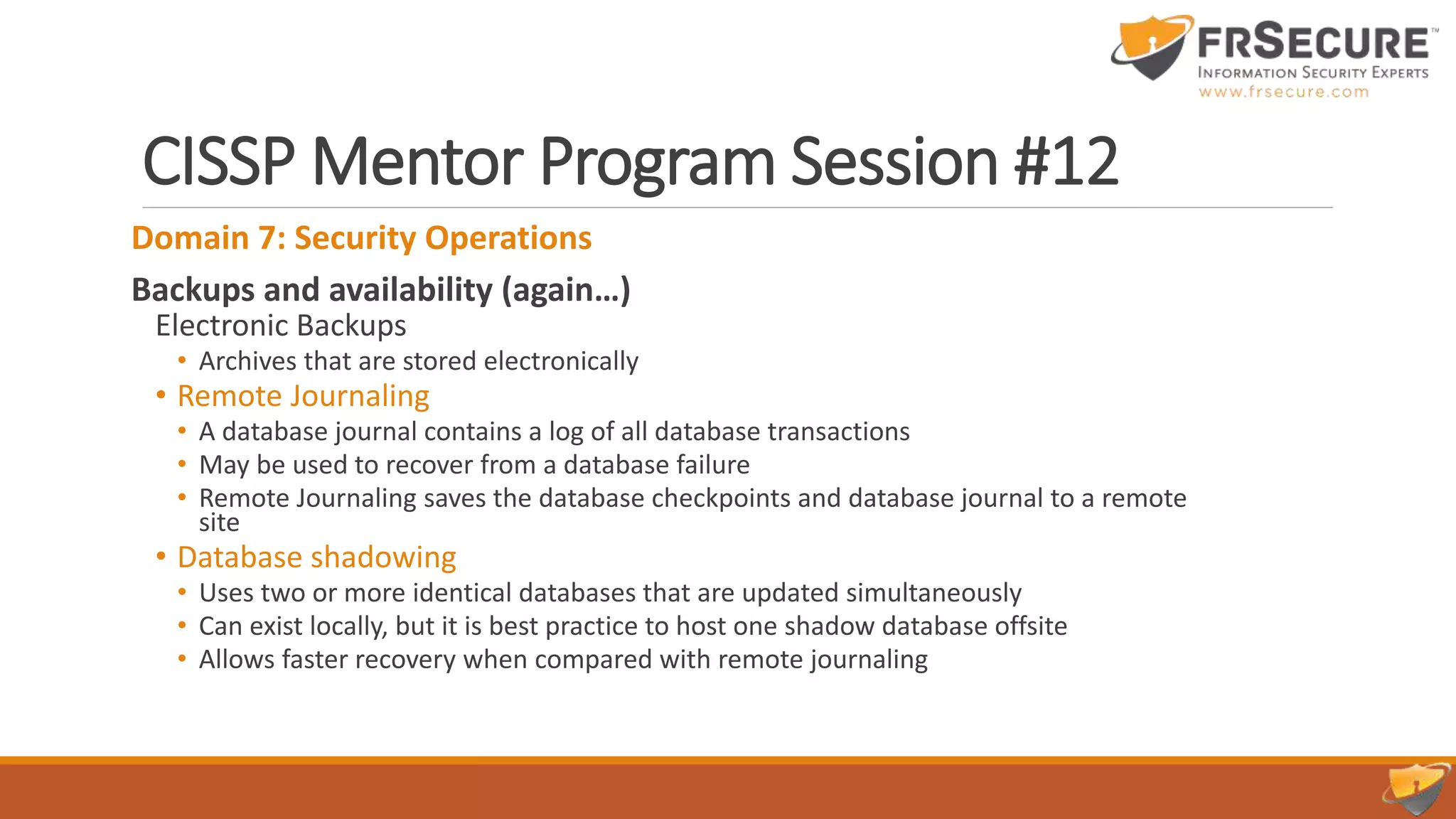 CISSP Mentor Program Session #12
Domain 7: Security Operations
Backups and availability (again…)
Electronic Backups
• Archives that are stored electronically
• Remote Journaling
• A database journal contains a log of all database transactions
• May be used to recover from a database failure
• Remote Journaling saves the database checkpoints and database journal to a remote
site
• Database shadowing
• Uses two or more identical databases that are updated simultaneously
• Can exist locally, but it is best practice to host one shadow database offsite
• Allows faster recovery when compared with remote journaling
 