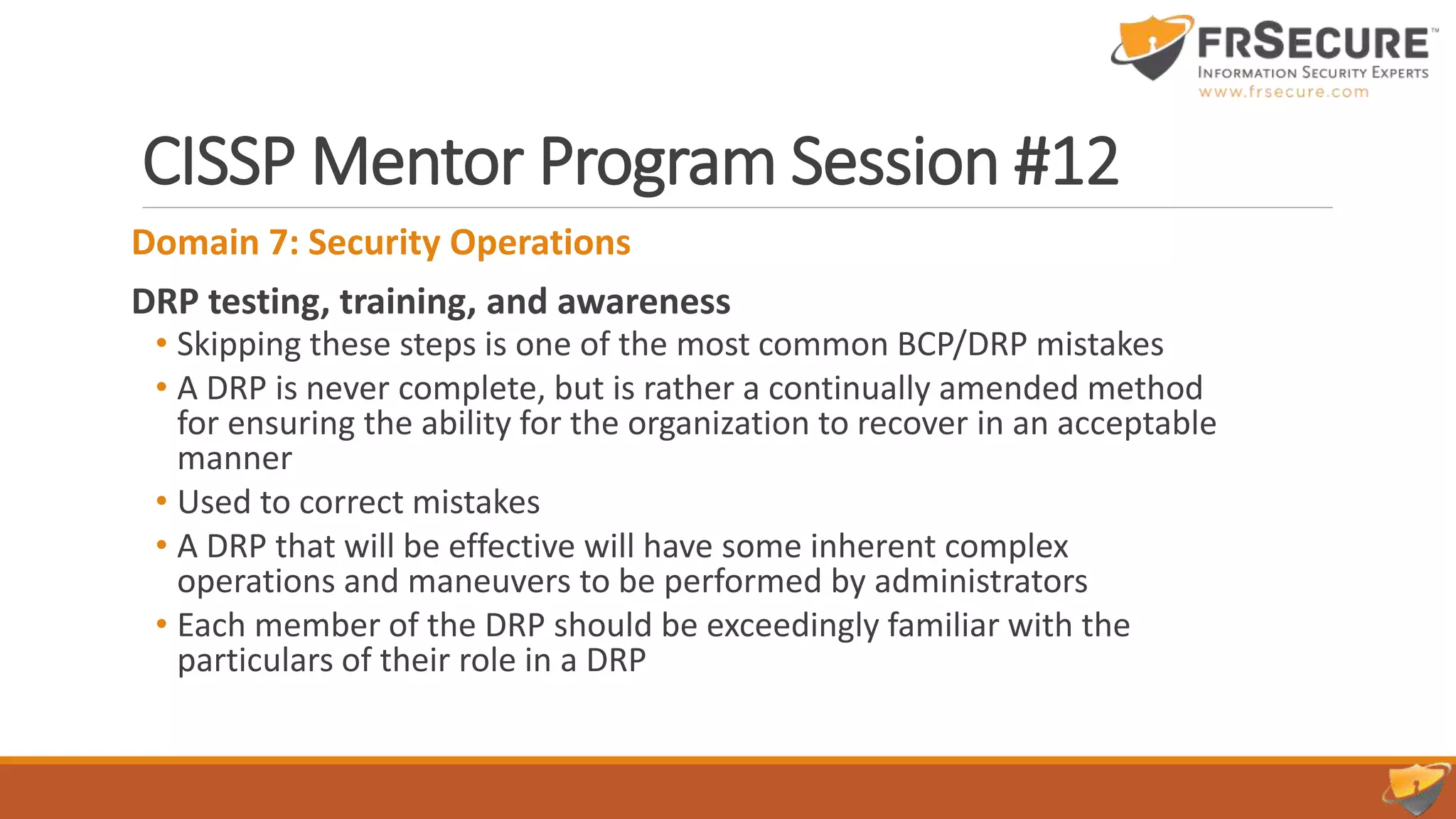 CISSP Mentor Program Session #12
Domain 7: Security Operations
DRP testing, training, and awareness
• Skipping these steps is one of the most common BCP/DRP mistakes
• A DRP is never complete, but is rather a continually amended method
for ensuring the ability for the organization to recover in an acceptable
manner
• Used to correct mistakes
• A DRP that will be effective will have some inherent complex
operations and maneuvers to be performed by administrators
• Each member of the DRP should be exceedingly familiar with the
particulars of their role in a DRP
 