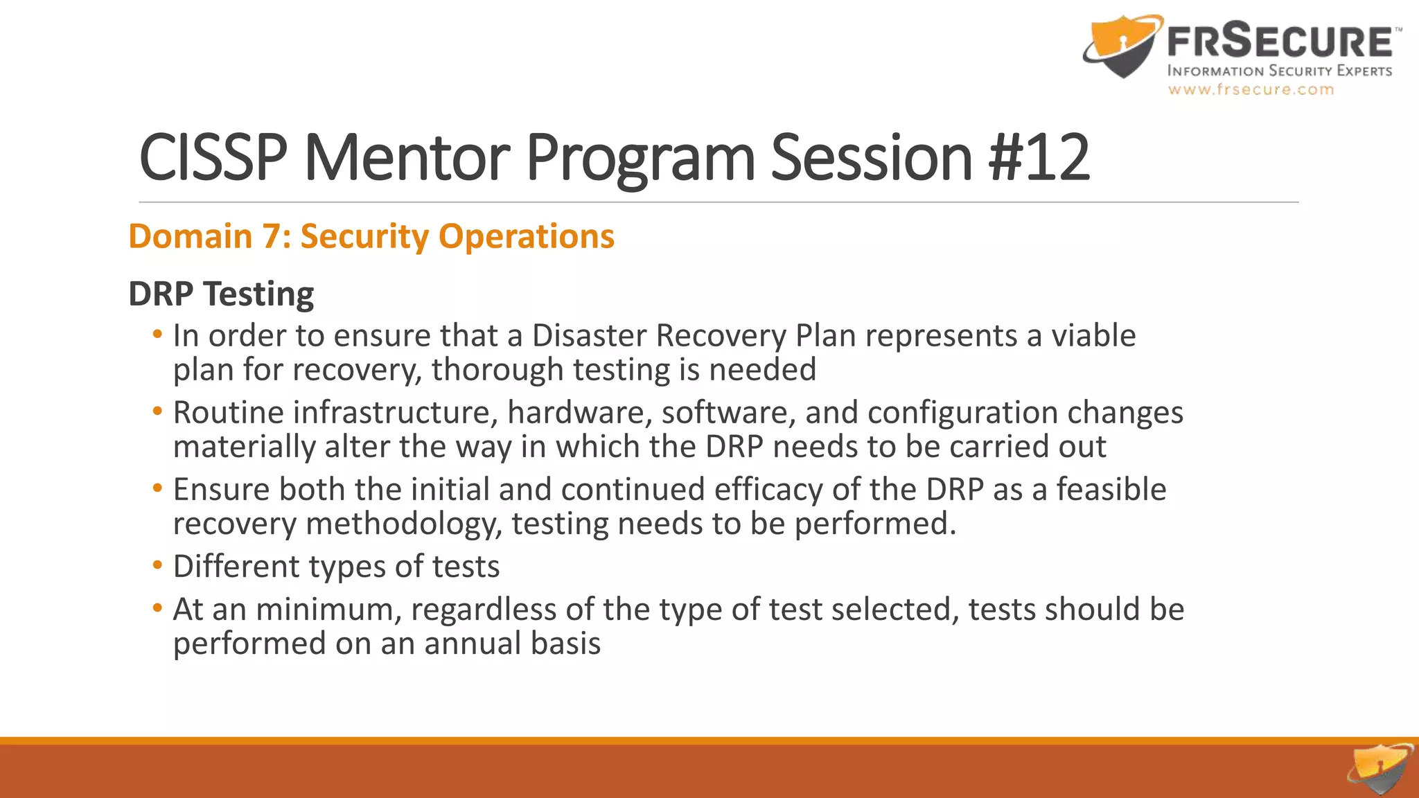 CISSP Mentor Program Session #12
Domain 7: Security Operations
DRP Testing
• In order to ensure that a Disaster Recovery Plan represents a viable
plan for recovery, thorough testing is needed
• Routine infrastructure, hardware, software, and configuration changes
materially alter the way in which the DRP needs to be carried out
• Ensure both the initial and continued efficacy of the DRP as a feasible
recovery methodology, testing needs to be performed.
• Different types of tests
• At an minimum, regardless of the type of test selected, tests should be
performed on an annual basis
 