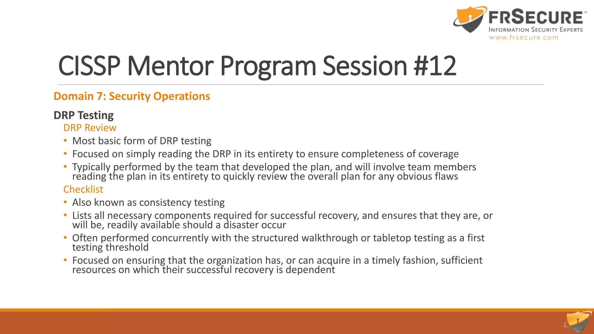 CISSP Mentor Program Session #12
Domain 7: Security Operations
DRP Testing
DRP Review
• Most basic form of DRP testing
• Focused on simply reading the DRP in its entirety to ensure completeness of coverage
• Typically performed by the team that developed the plan, and will involve team members
reading the plan in its entirety to quickly review the overall plan for any obvious flaws
Checklist
• Also known as consistency testing
• Lists all necessary components required for successful recovery, and ensures that they are, or
will be, readily available should a disaster occur
• Often performed concurrently with the structured walkthrough or tabletop testing as a first
testing threshold
• Focused on ensuring that the organization has, or can acquire in a timely fashion, sufficient
resources on which their successful recovery is dependent
 