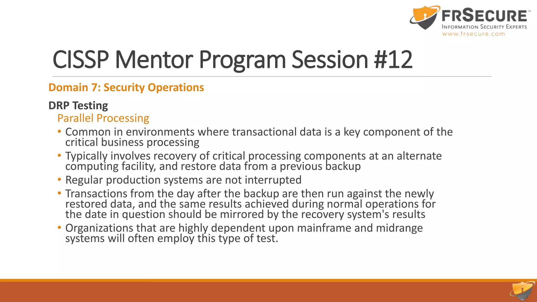 CISSP Mentor Program Session #12
Domain 7: Security Operations
DRP Testing
Parallel Processing
• Common in environments where transactional data is a key component of the
critical business processing
• Typically involves recovery of critical processing components at an alternate
computing facility, and restore data from a previous backup
• Regular production systems are not interrupted
• Transactions from the day after the backup are then run against the newly
restored data, and the same results achieved during normal operations for
the date in question should be mirrored by the recovery system's results
• Organizations that are highly dependent upon mainframe and midrange
systems will often employ this type of test.
 