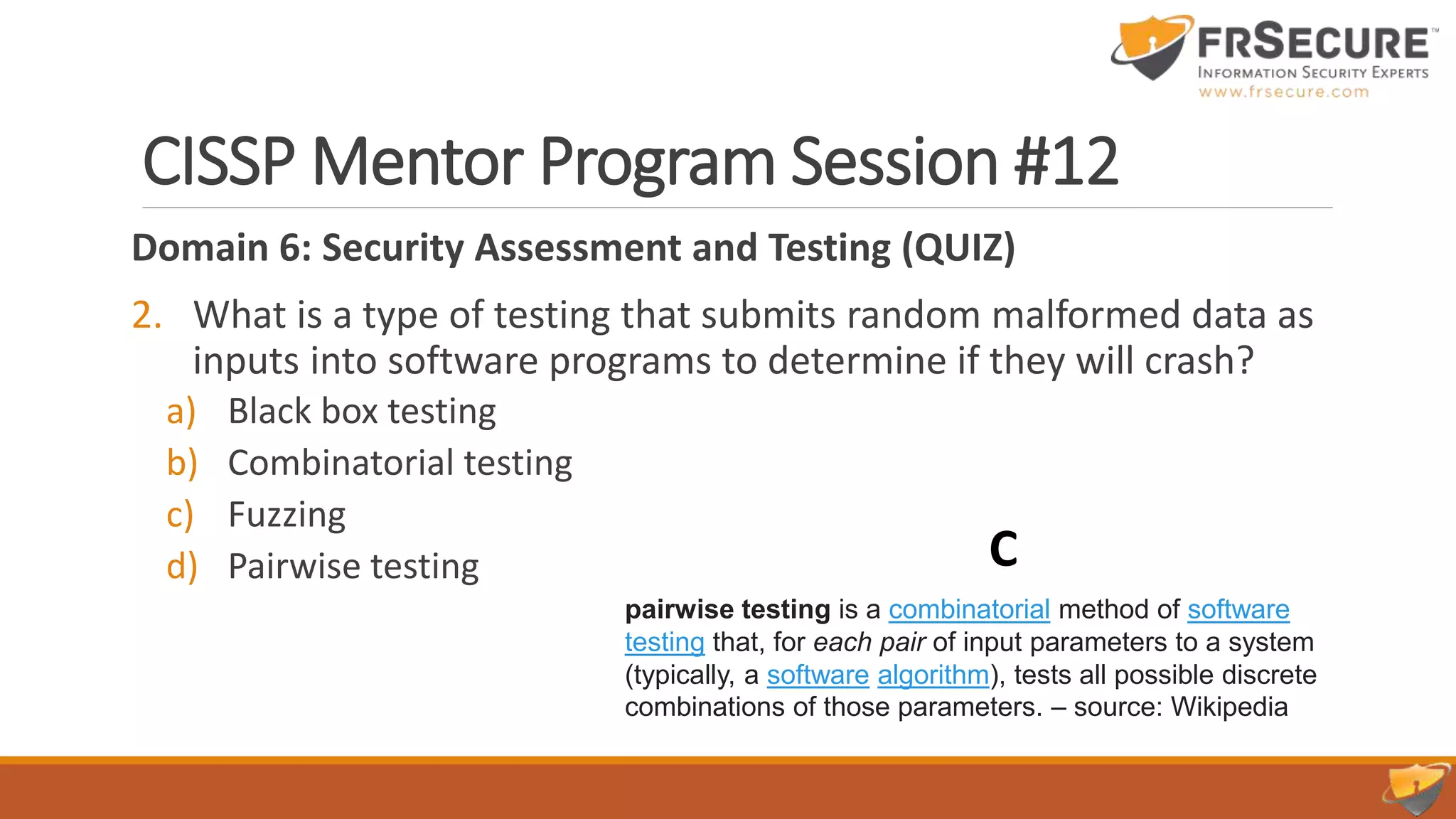 CISSP Mentor Program Session #12
Domain 6: Security Assessment and Testing (QUIZ)
2. What is a type of testing that submits random malformed data as
inputs into software programs to determine if they will crash?
a) Black box testing
b) Combinatorial testing
c) Fuzzing
d) Pairwise testing C
pairwise testing is a combinatorial method of software
testing that, for each pair of input parameters to a system
(typically, a software algorithm), tests all possible discrete
combinations of those parameters. – source: Wikipedia
 