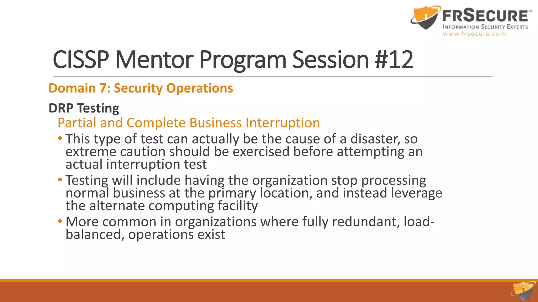 CISSP Mentor Program Session #12
Domain 7: Security Operations
DRP Testing
Partial and Complete Business Interruption
• This type of test can actually be the cause of a disaster, so
extreme caution should be exercised before attempting an
actual interruption test
• Testing will include having the organization stop processing
normal business at the primary location, and instead leverage
the alternate computing facility
• More common in organizations where fully redundant, load-
balanced, operations exist
 