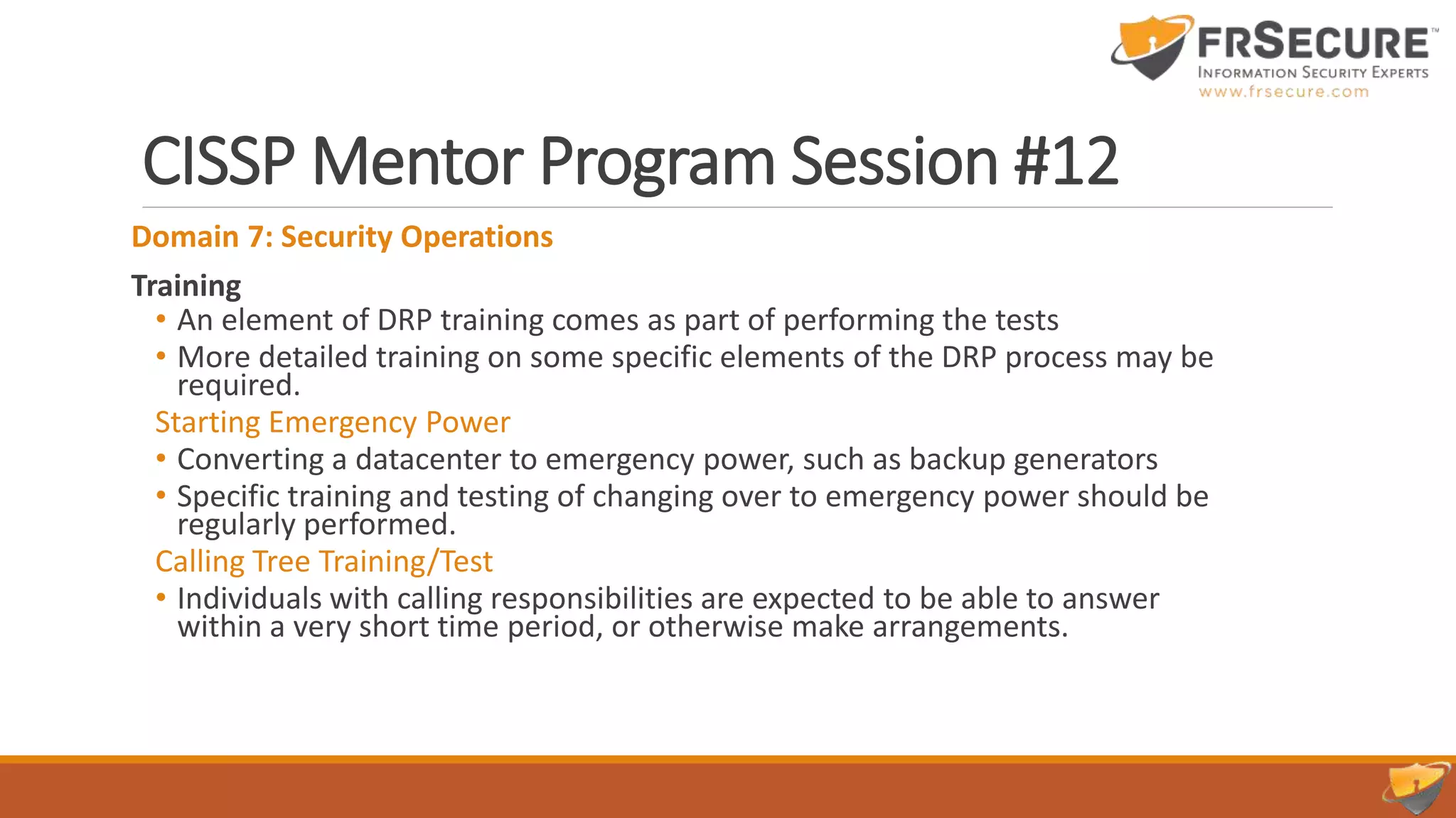 CISSP Mentor Program Session #12
Domain 7: Security Operations
Training
• An element of DRP training comes as part of performing the tests
• More detailed training on some specific elements of the DRP process may be
required.
Starting Emergency Power
• Converting a datacenter to emergency power, such as backup generators
• Specific training and testing of changing over to emergency power should be
regularly performed.
Calling Tree Training/Test
• Individuals with calling responsibilities are expected to be able to answer
within a very short time period, or otherwise make arrangements.
 