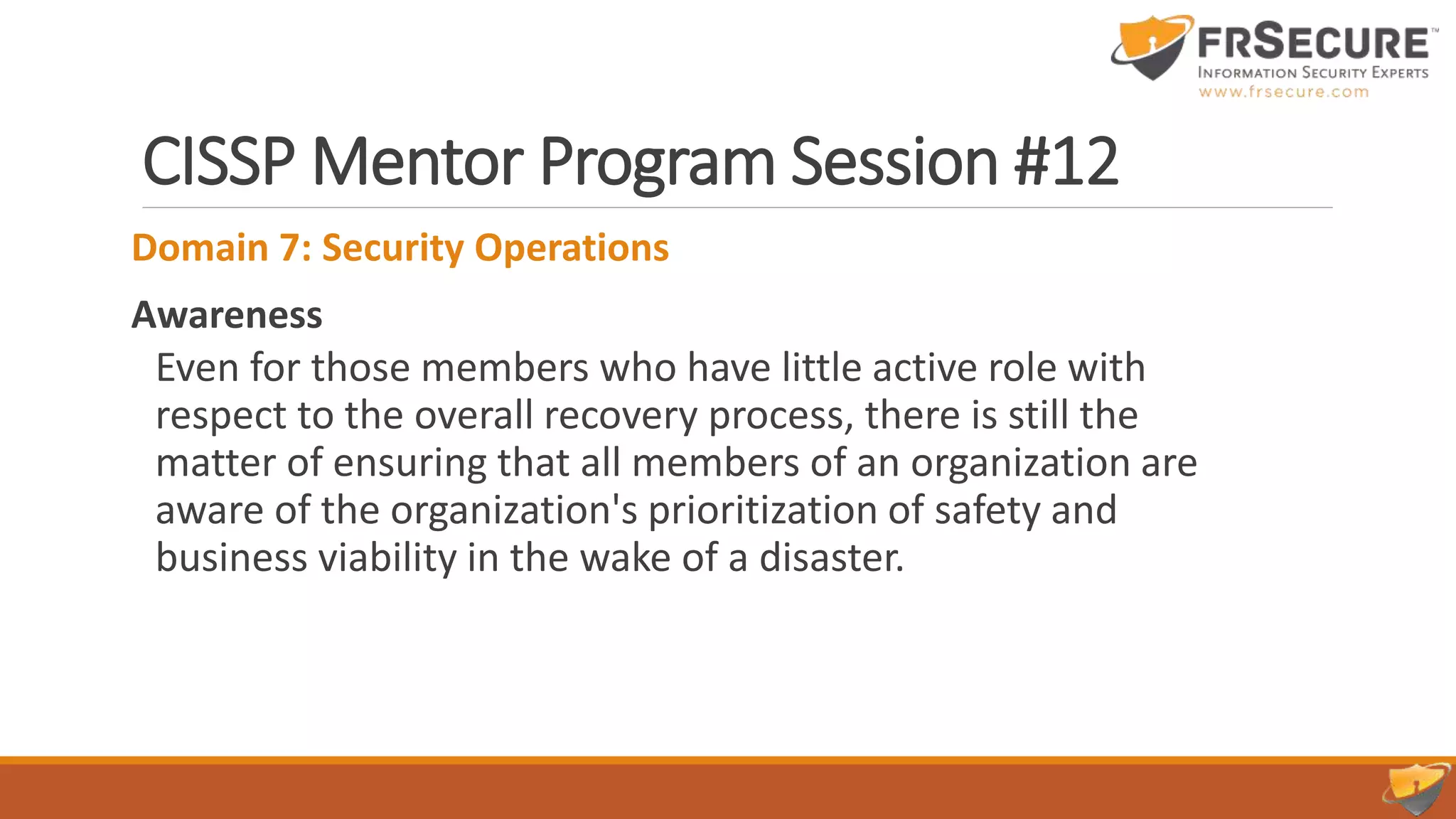 CISSP Mentor Program Session #12
Domain 7: Security Operations
Awareness
Even for those members who have little active role with
respect to the overall recovery process, there is still the
matter of ensuring that all members of an organization are
aware of the organization's prioritization of safety and
business viability in the wake of a disaster.
 