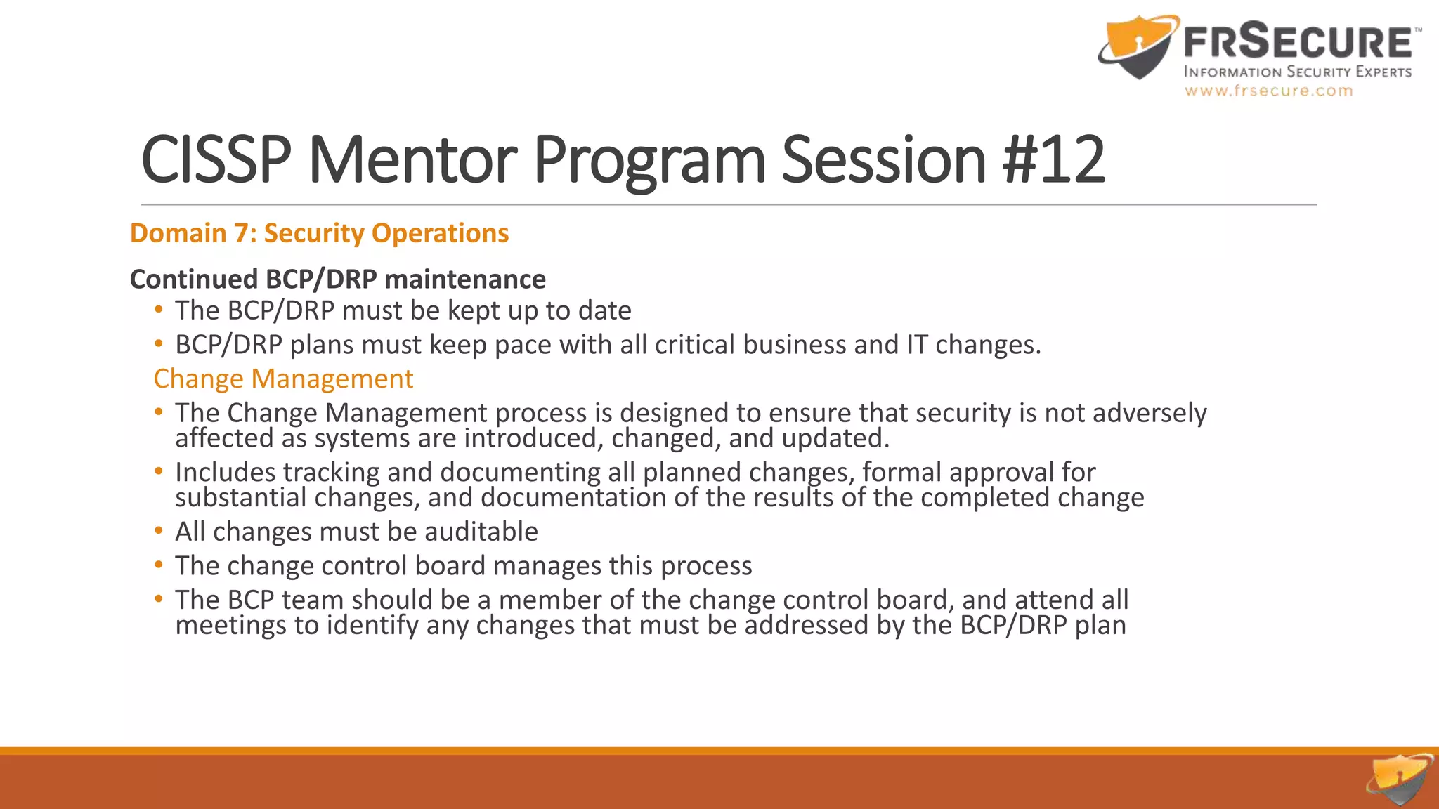 CISSP Mentor Program Session #12
Domain 7: Security Operations
Continued BCP/DRP maintenance
• The BCP/DRP must be kept up to date
• BCP/DRP plans must keep pace with all critical business and IT changes.
Change Management
• The Change Management process is designed to ensure that security is not adversely
affected as systems are introduced, changed, and updated.
• Includes tracking and documenting all planned changes, formal approval for
substantial changes, and documentation of the results of the completed change
• All changes must be auditable
• The change control board manages this process
• The BCP team should be a member of the change control board, and attend all
meetings to identify any changes that must be addressed by the BCP/DRP plan
 