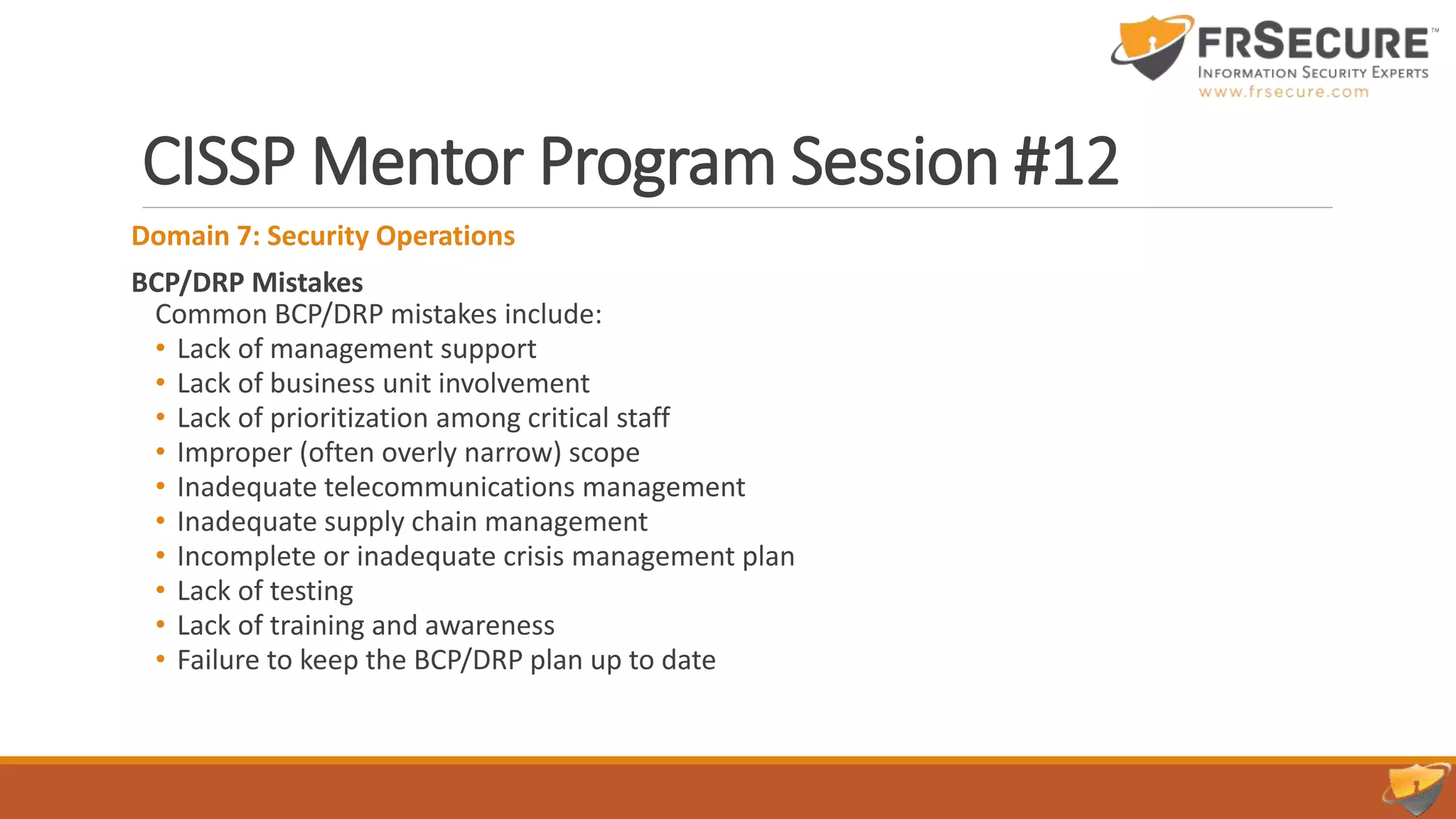 CISSP Mentor Program Session #12
Domain 7: Security Operations
BCP/DRP Mistakes
Common BCP/DRP mistakes include:
• Lack of management support
• Lack of business unit involvement
• Lack of prioritization among critical staff
• Improper (often overly narrow) scope
• Inadequate telecommunications management
• Inadequate supply chain management
• Incomplete or inadequate crisis management plan
• Lack of testing
• Lack of training and awareness
• Failure to keep the BCP/DRP plan up to date
 