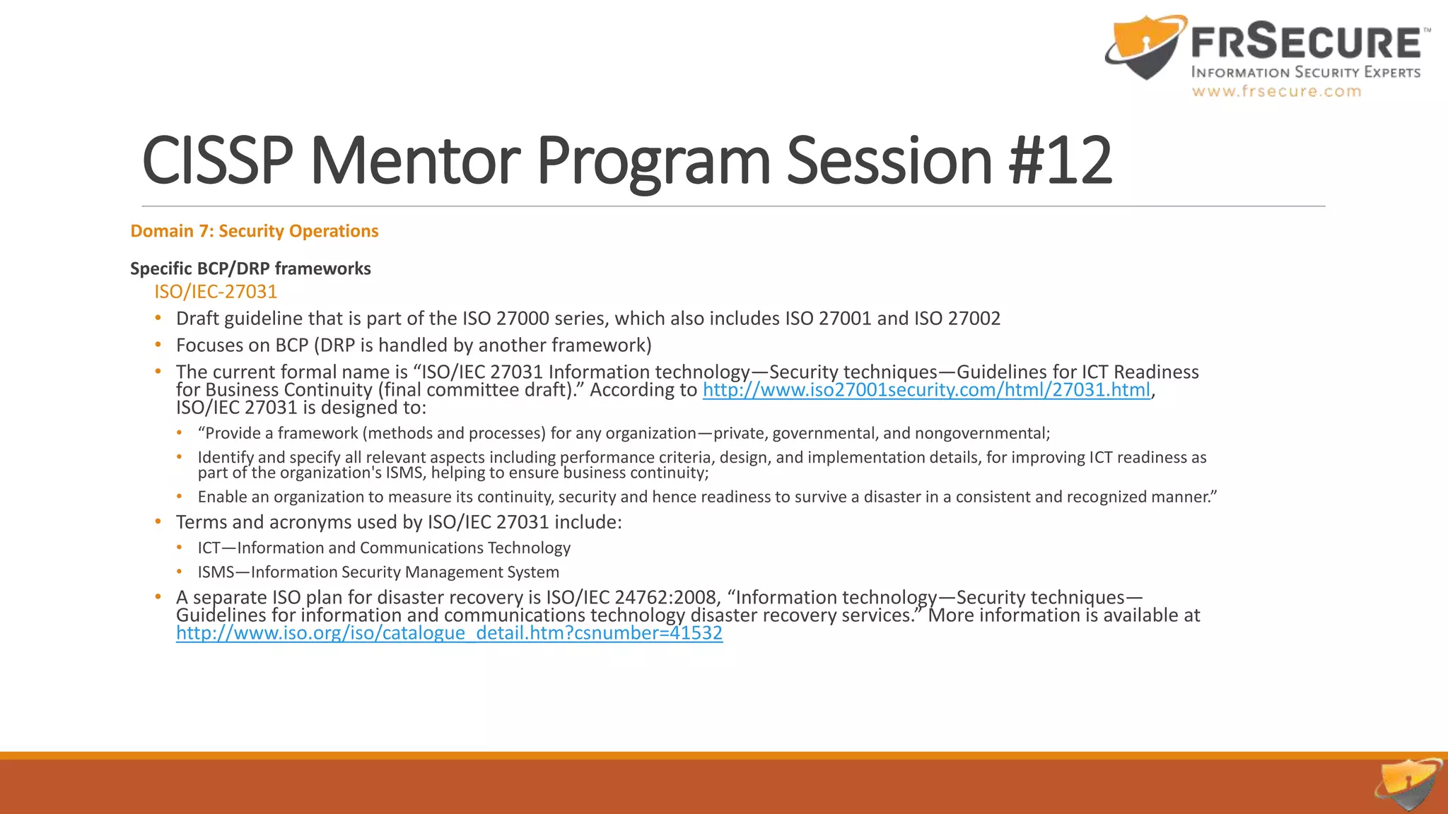 CISSP Mentor Program Session #12
Domain 7: Security Operations
Specific BCP/DRP frameworks
ISO/IEC-27031
• Draft guideline that is part of the ISO 27000 series, which also includes ISO 27001 and ISO 27002
• Focuses on BCP (DRP is handled by another framework)
• The current formal name is “ISO/IEC 27031 Information technology—Security techniques—Guidelines for ICT Readiness
for Business Continuity (final committee draft).” According to http://www.iso27001security.com/html/27031.html,
ISO/IEC 27031 is designed to:
• “Provide a framework (methods and processes) for any organization—private, governmental, and nongovernmental;
• Identify and specify all relevant aspects including performance criteria, design, and implementation details, for improving ICT readiness as
part of the organization's ISMS, helping to ensure business continuity;
• Enable an organization to measure its continuity, security and hence readiness to survive a disaster in a consistent and recognized manner.”
• Terms and acronyms used by ISO/IEC 27031 include:
• ICT—Information and Communications Technology
• ISMS—Information Security Management System
• A separate ISO plan for disaster recovery is ISO/IEC 24762:2008, “Information technology—Security techniques—
Guidelines for information and communications technology disaster recovery services.” More information is available at
http://www.iso.org/iso/catalogue_detail.htm?csnumber=41532
 