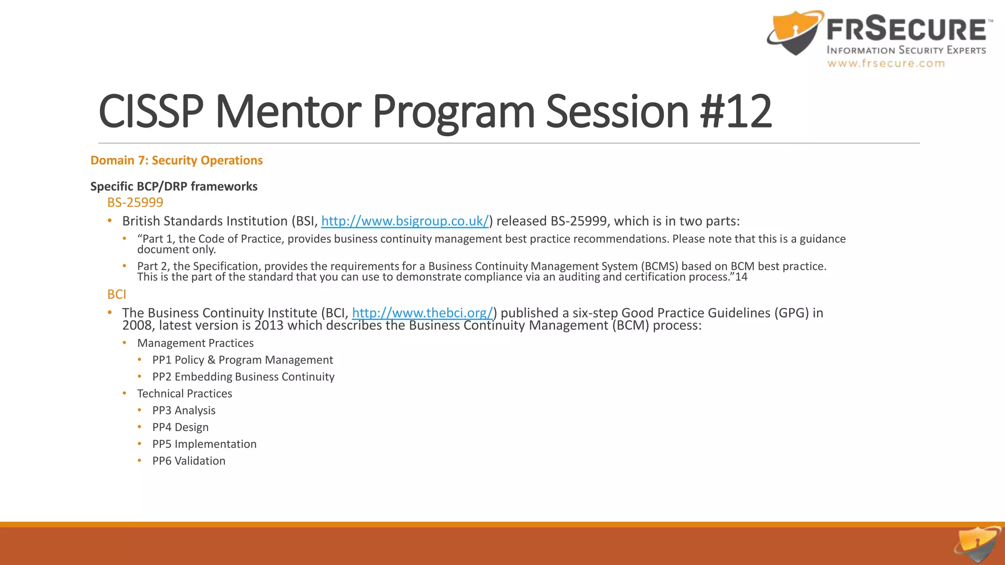CISSP Mentor Program Session #12
Domain 7: Security Operations
Specific BCP/DRP frameworks
BS-25999
• British Standards Institution (BSI, http://www.bsigroup.co.uk/) released BS-25999, which is in two parts:
• “Part 1, the Code of Practice, provides business continuity management best practice recommendations. Please note that this is a guidance
document only.
• Part 2, the Specification, provides the requirements for a Business Continuity Management System (BCMS) based on BCM best practice.
This is the part of the standard that you can use to demonstrate compliance via an auditing and certification process.”14
BCI
• The Business Continuity Institute (BCI, http://www.thebci.org/) published a six-step Good Practice Guidelines (GPG) in
2008, latest version is 2013 which describes the Business Continuity Management (BCM) process:
• Management Practices
• PP1 Policy & Program Management
• PP2 Embedding Business Continuity
• Technical Practices
• PP3 Analysis
• PP4 Design
• PP5 Implementation
• PP6 Validation
 