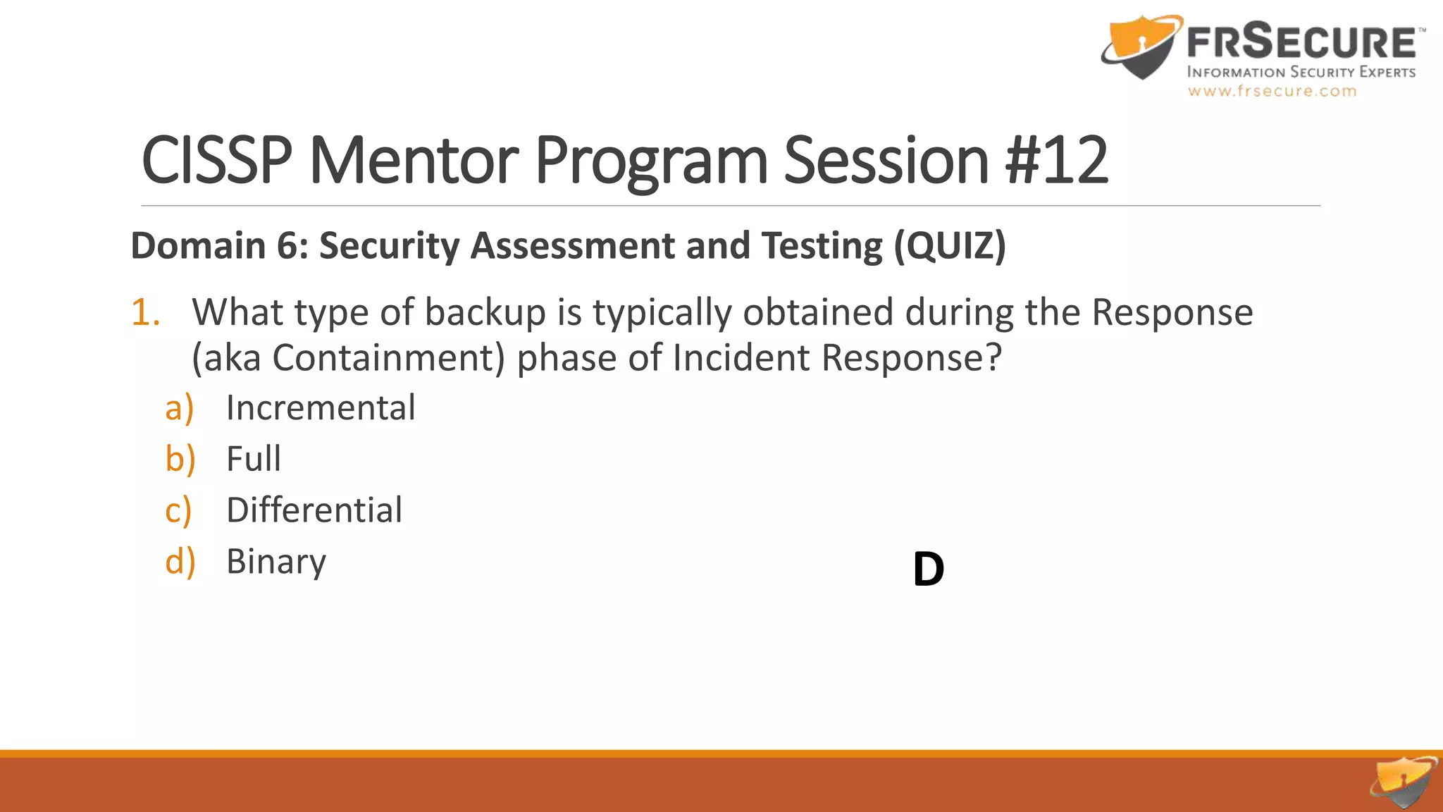 CISSP Mentor Program Session #12
Domain 6: Security Assessment and Testing (QUIZ)
1. What type of backup is typically obtained during the Response
(aka Containment) phase of Incident Response?
a) Incremental
b) Full
c) Differential
d) Binary D
 