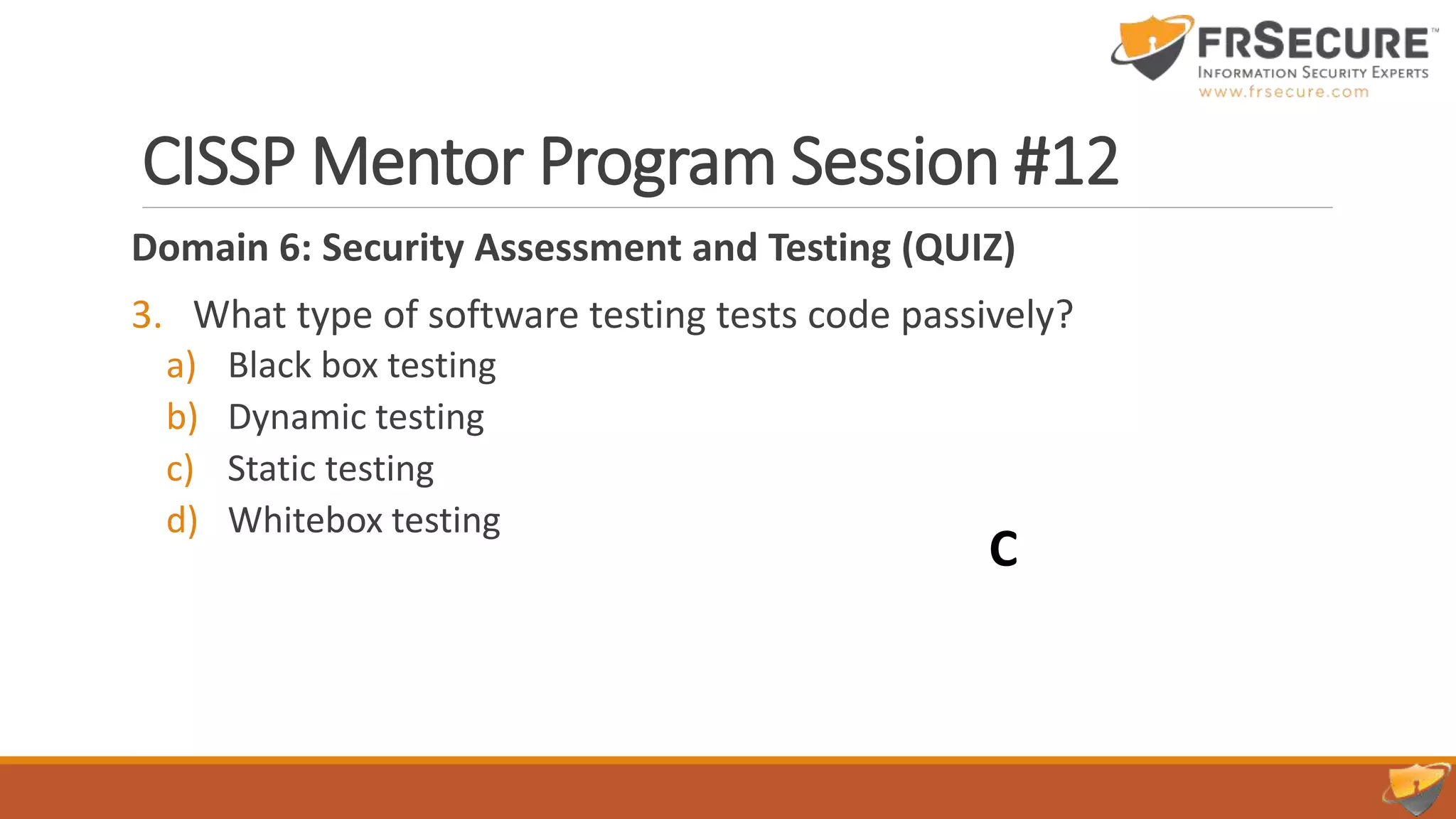 CISSP Mentor Program Session #12
Domain 6: Security Assessment and Testing (QUIZ)
3. What type of software testing tests code passively?
a) Black box testing
b) Dynamic testing
c) Static testing
d) Whitebox testing
C
 