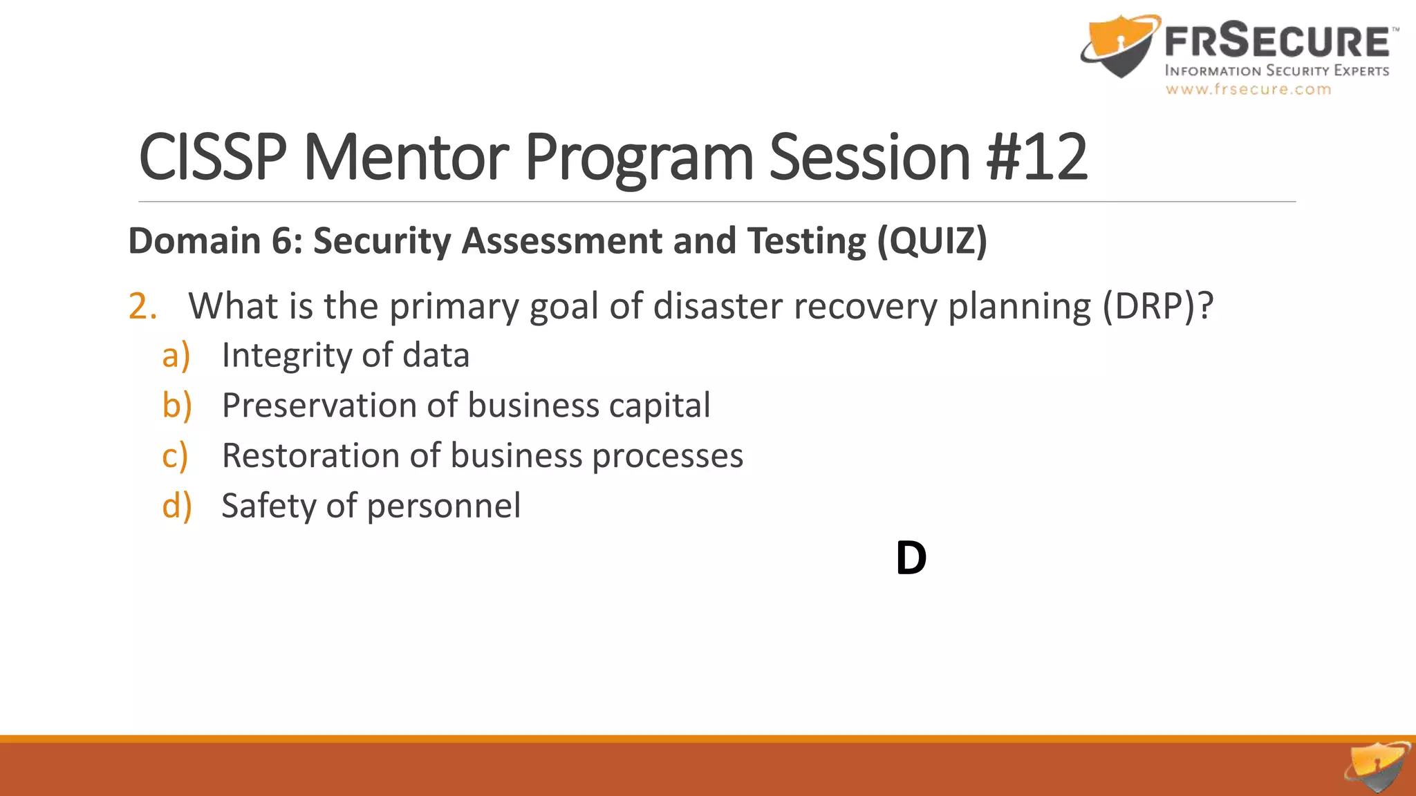 CISSP Mentor Program Session #12
Domain 6: Security Assessment and Testing (QUIZ)
2. What is the primary goal of disaster recovery planning (DRP)?
a) Integrity of data
b) Preservation of business capital
c) Restoration of business processes
d) Safety of personnel
D
 