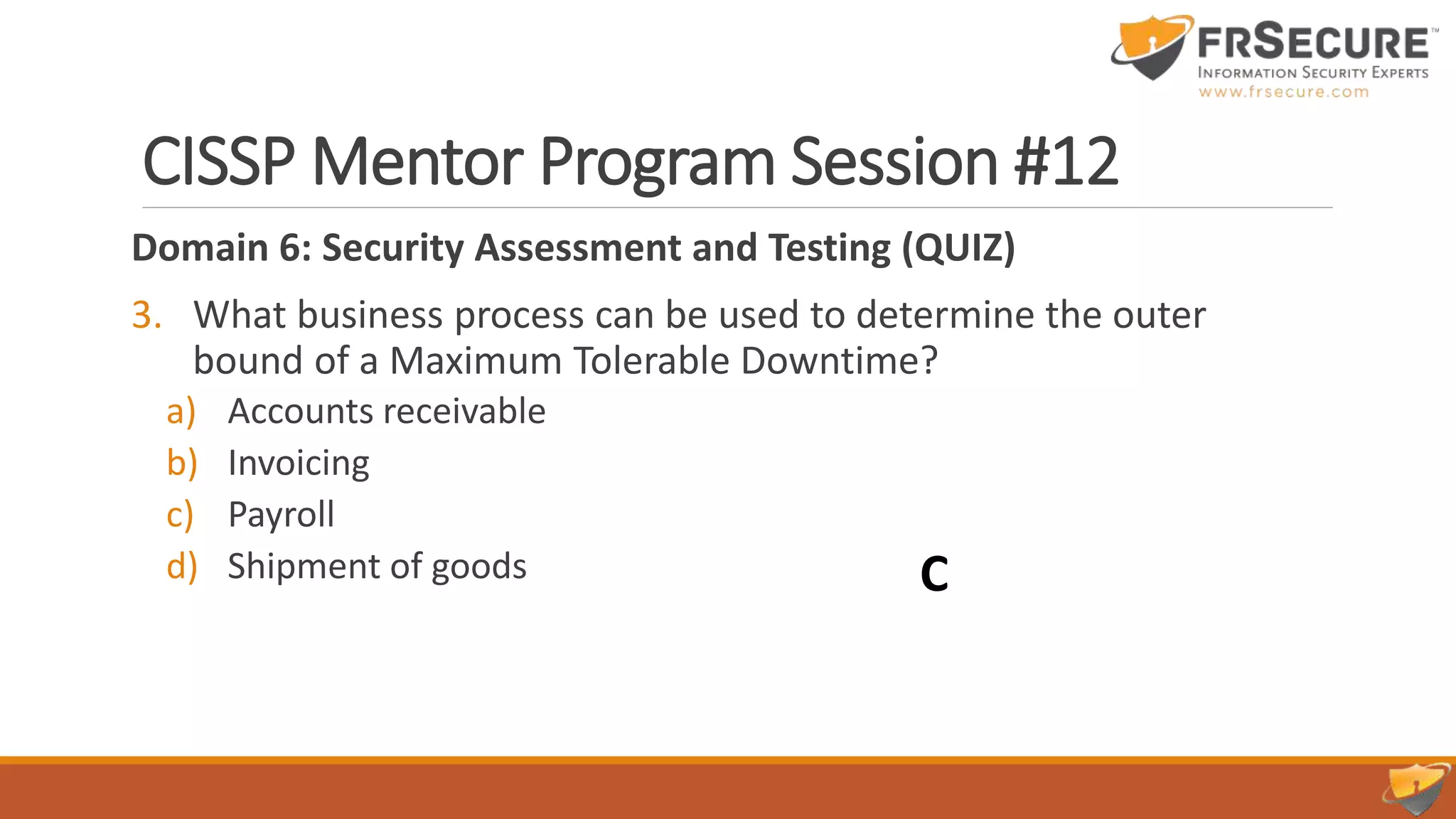 CISSP Mentor Program Session #12
Domain 6: Security Assessment and Testing (QUIZ)
3. What business process can be used to determine the outer
bound of a Maximum Tolerable Downtime?
a) Accounts receivable
b) Invoicing
c) Payroll
d) Shipment of goods C
 