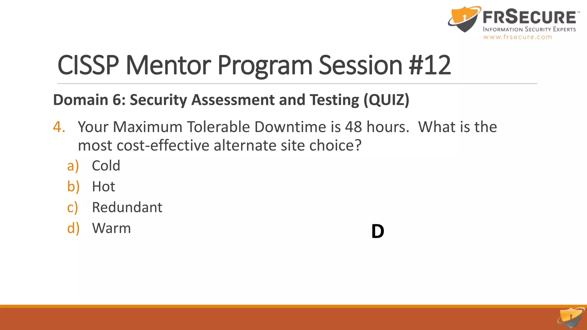CISSP Mentor Program Session #12
Domain 6: Security Assessment and Testing (QUIZ)
4. Your Maximum Tolerable Downtime is 48 hours. What is the
most cost-effective alternate site choice?
a) Cold
b) Hot
c) Redundant
d) Warm D
 