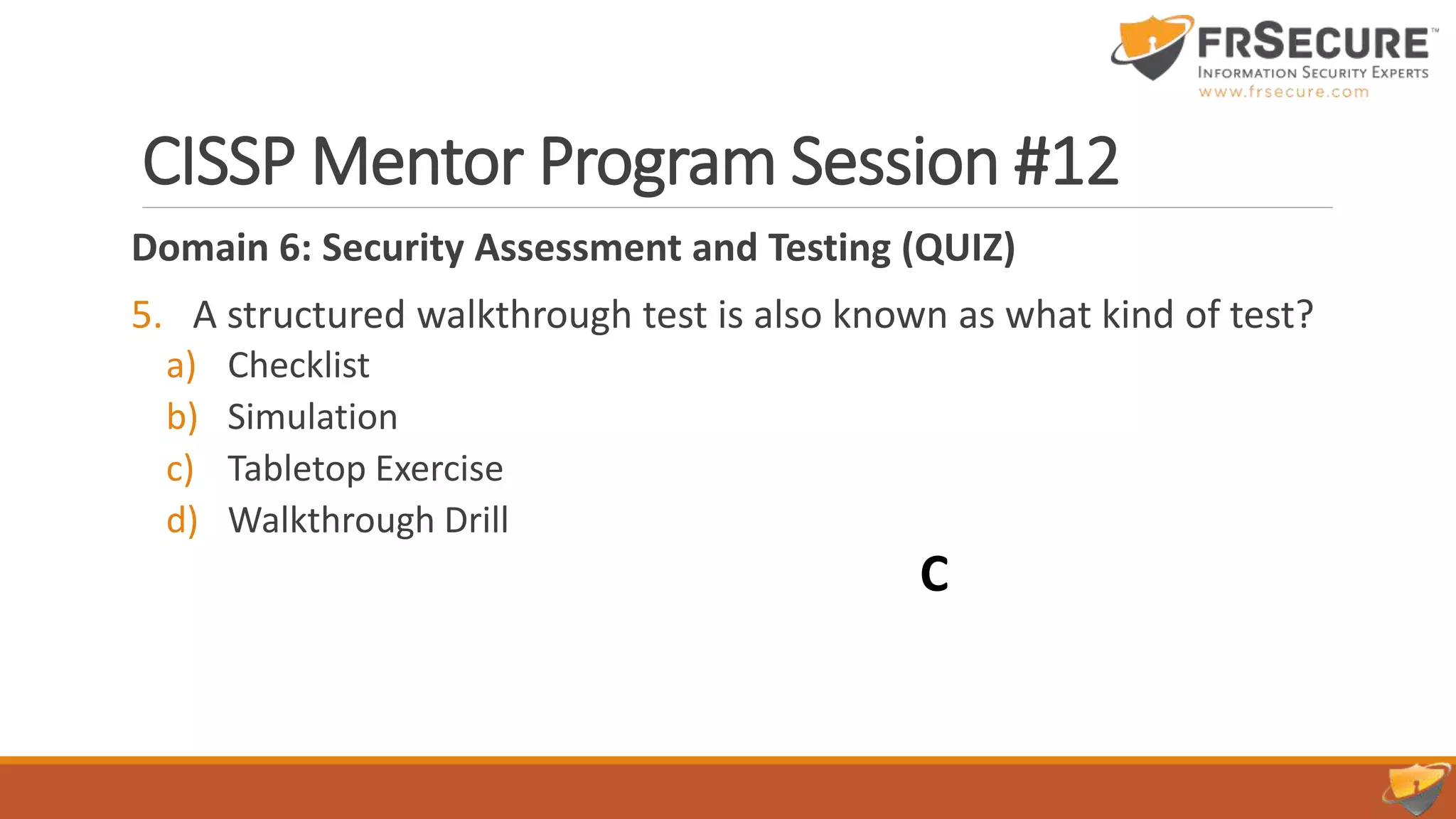 CISSP Mentor Program Session #12
Domain 6: Security Assessment and Testing (QUIZ)
5. A structured walkthrough test is also known as what kind of test?
a) Checklist
b) Simulation
c) Tabletop Exercise
d) Walkthrough Drill
C
 