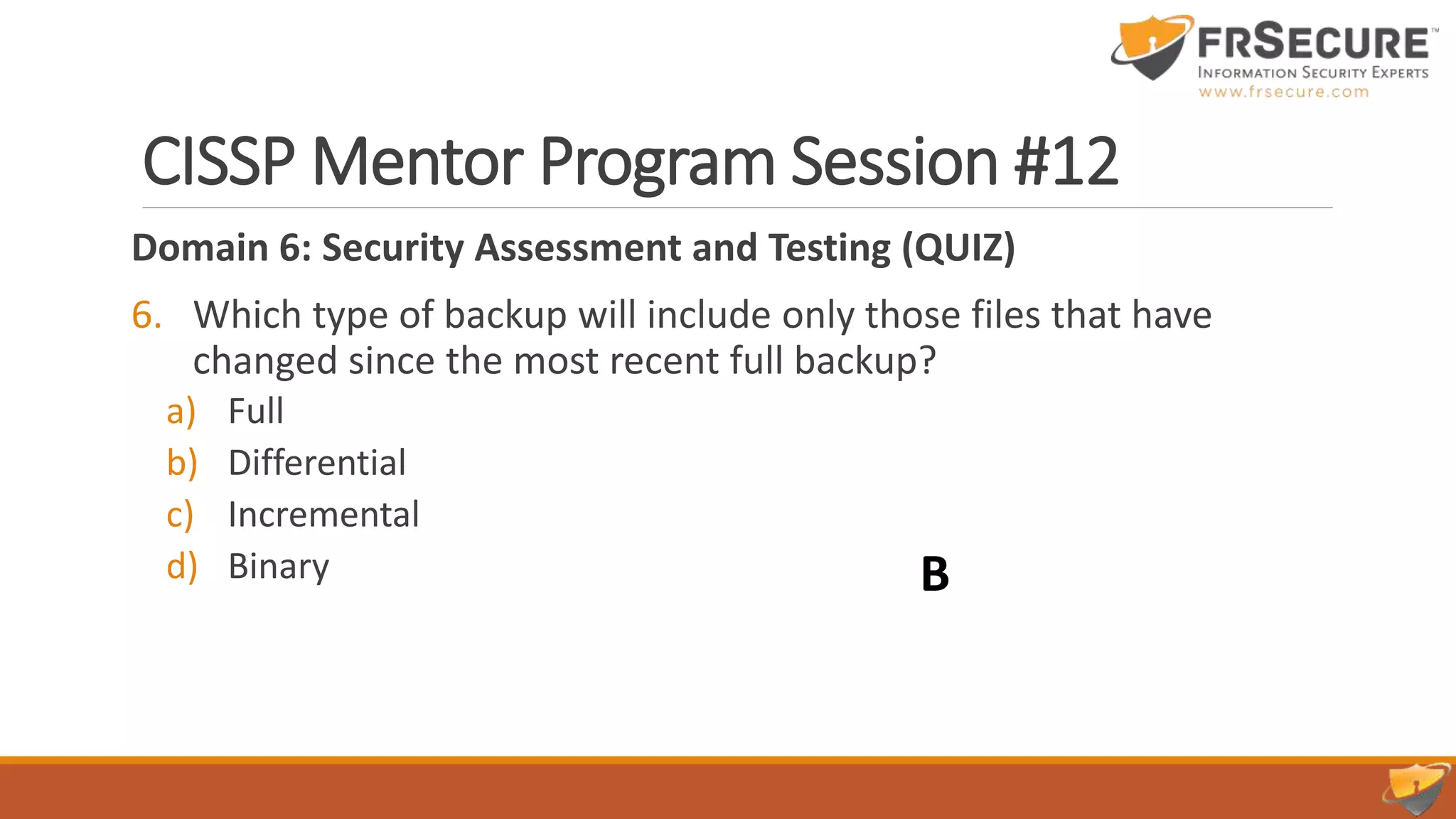 CISSP Mentor Program Session #12
Domain 6: Security Assessment and Testing (QUIZ)
6. Which type of backup will include only those files that have
changed since the most recent full backup?
a) Full
b) Differential
c) Incremental
d) Binary B
 
