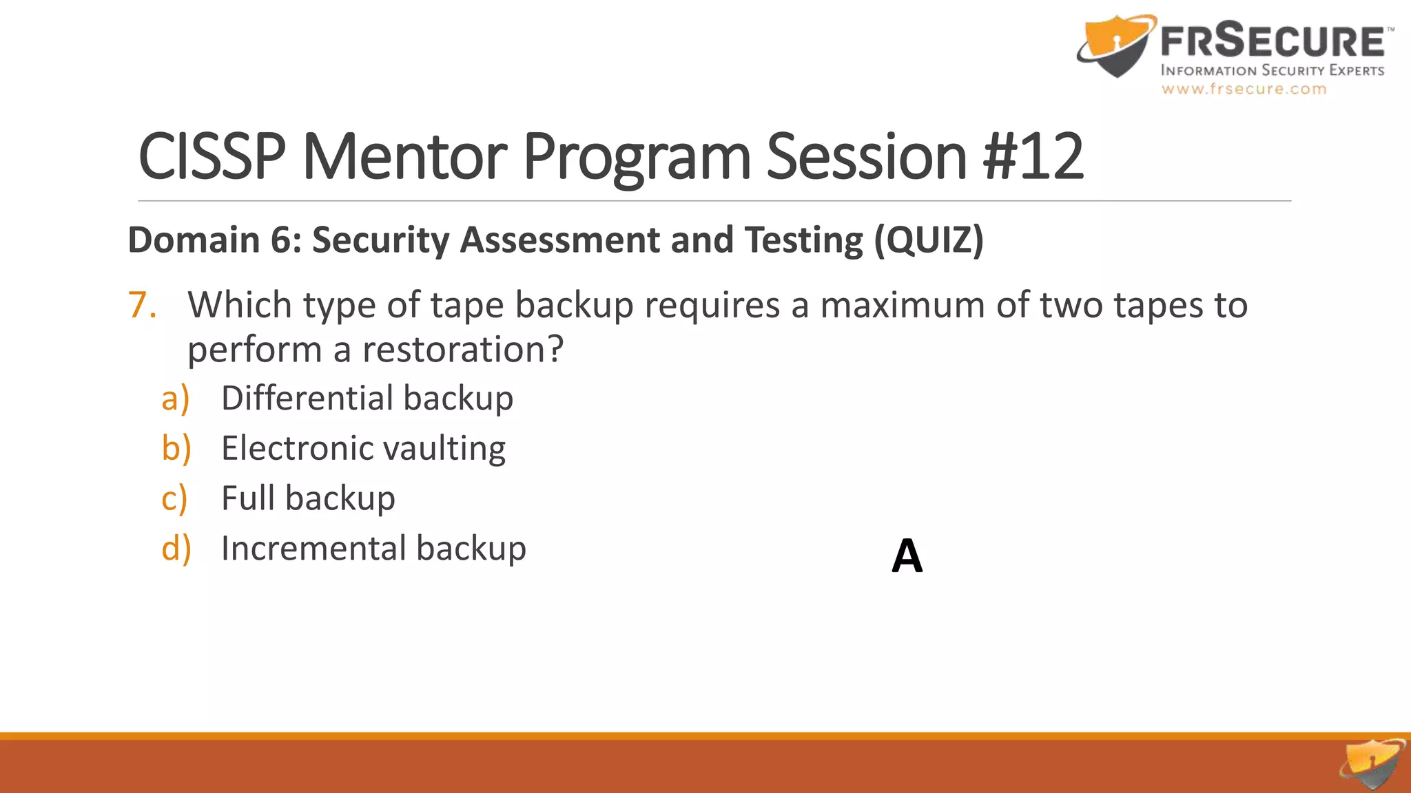 CISSP Mentor Program Session #12
Domain 6: Security Assessment and Testing (QUIZ)
7. Which type of tape backup requires a maximum of two tapes to
perform a restoration?
a) Differential backup
b) Electronic vaulting
c) Full backup
d) Incremental backup A
 