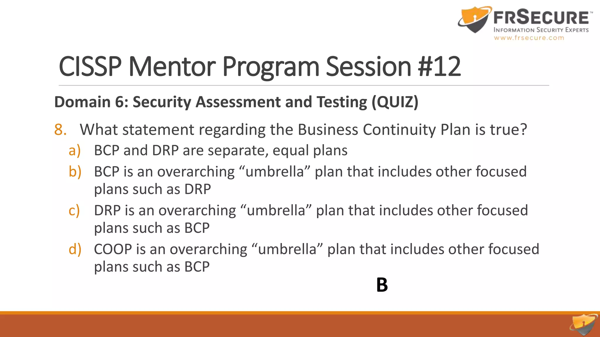 CISSP Mentor Program Session #12
Domain 6: Security Assessment and Testing (QUIZ)
8. What statement regarding the Business Continuity Plan is true?
a) BCP and DRP are separate, equal plans
b) BCP is an overarching “umbrella” plan that includes other focused
plans such as DRP
c) DRP is an overarching “umbrella” plan that includes other focused
plans such as BCP
d) COOP is an overarching “umbrella” plan that includes other focused
plans such as BCP
B
 